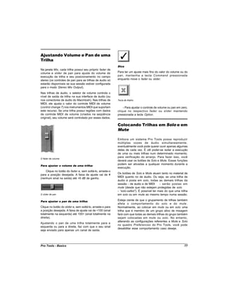 Ajustando Volume e Pan de uma
Trilha
                                                            Dica
Na janela Mix, cada trilha possui seu próprio fader de
volume e slider de pan para ajuste do volume de             Para ter um ajuste mais fino do valor do volume ou do
execução da trilha e seu posicionamento no campo            pan, mantenha a tecla Command pressionada
stereo (os controles de pan para as trilhas de áudio só     enquanto move o fader ou slider.
estarão disponíveis se sua sessão estiver configurada
para o modo Stereo Mix Output).
Nas trilhas de áudio, o seletor de volume controla o
nível de saída da trilha na sua interface de áudio (ou
nos conectores de áudio do Macintosh). Nas trilhas de       Tecla de Atalho
MIDI, ele ajusta o valor do controle MIDI de volume
(control change 7) nos instrumentos MIDI que suportam           - Para ajustar o controle de volume ou pan em zero,
este recurso. Se uma trilha possui regiões com dados        clique no respectivo fader ou slider mantendo
de controle MIDI de volume (criados na seqüência            pressionada a tecla Option.
original), seu volume será controlado por esses dados.

                                                            Colocando Trilhas em Solo e em
                                                            Mute

                                                            Embora um sistema Pro Tools possa reproduzir
                                                            múltiplas vozes de áudio simultaneamente,
                                                            eventualmente você pode querer ouvir apenas algumas
                                                            delas de cada vez. É útil poder-se isolar a execução
                                                            de uma ou mais trilhas num determinado momento,
                                                            para verificação do arranjo. Para fazer isso, você
O fader de volume
                                                            deverá usar os botões de Solo e Mute. Essas funções
                                                            podem ser ativadas a qualquer momento durante a
Para ajustar o volume de uma trilha:
                                                            execução.
    Clique no botão do fader e, sem soltá-lo, arraste-o
para a posição desejada. A faixa de ajuste vai de ¥         Os botões de Solo e Mute atuam tanto no material de
(nenhum sinal na saída) até +6 dB de ganho.                 MIDI quanto no de áudio. Ou seja, se uma trilha de
                                                            áudio é posta em solo, todas as demais trilhas da
                                                            sessão - de áudio e de MIDI   - serão postas em
                                                            mute (desde que não estejam protegidas de solo
                                                            -“solo-safed” É possível ter mais do que uma trilha
                                                                         ).
O slider de pan                                             em solo ou em mute ao mesmo tempo numa sessão.

Para ajustar o pan de uma trilha:                           Esteja ciente de que o grupamento de trilhas também
                                                            afeta o comportamento do solo e do mute .
Clique no botão do slider e, sem soltá-lo, arraste-o para   Normalmente, ao colocar em mute ou em solo uma
a posição desejada. A faixa de ajuste vai de <100 (sinal    trilha que é membro de um grupo ativo de mixagem
totalmente na esquerda) até 100> (sinal totalmente na       fará com que todas as demais trilhas do grupo também
direita).                                                   sejam colocadas em mute ou solo . No entanto,
                                                            alterando as configurações referentes a Mute e Solo
Ajustando o pan de uma trilha totalmente para a
                                                            no quadro Preferences do Pro Tools, você pode
esquerda ou para a direita, faz com que o seu sinal
                                                            desabilitar esse comportamento caso deseje.
seja enviado para apenas um canal de saída.




Pro Tools - Basics                                                                                              77
 