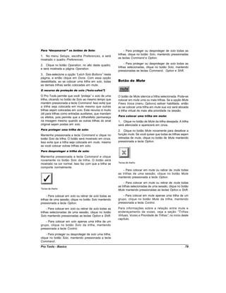 Para “desamarrar” os botões de Solo:                           - Para proteger ou desproteger de solo todas as
                                                          trilhas, clique no botão Solo, mantendo pressionadas
1. No menu Setups, escolha Preferences, e será
                                                          as teclas Command e Option.
mostrado o quadro Preferences.
                                                               - Para proteger ou desproteger de solo todas as
2. Clique no botão Operation, no alto deste quadro,
                                                          trilhas selecionadas, clique no botão Solo, mantendo
e será mostrada a página Operation.
                                                          pressionadas as teclas Command, Option e Shift.
3. Des-selecione a opção “  Latch Solo Buttons” nesta
página, e então clique em Done. Com essa opção
desabilitada, ao se colocar uma trilha em solo, todas     Botão de Mute
as demais trilhas serão colocadas em mute.
O recurso de proteção de solo (“solo-safed”)

O Pro Tools permite que você “   proteja” o solo de uma   O botão de Mute silencia a trilha selecionada. Pode-se
trilha, clicando no botão de Solo ao mesmo tempo que      colocar em mute uma ou mais trilhas. Se a opção Mute
mantém pressionada a tecla Command. Isso evita que        Frees Voice (menu Options) estiver habilitada. então
a trilha seja colocada em mute mesmo que outras           ao se colocar uma trilha em mute sua voz será alocada
trilhas sejam colocadas em solo. Este recurso é muito     à trilha virtual de mais alta prioridade na sessão.
útil para trilhas como entradas auxiliares, que mandam
os efeitos, pois permite que a trilha/efeito permaneça    Para colocar uma trilha em mute:
na mixagem mesmo quando as outras trilhas do sinal        1. Clique no botão de Mute da trilha desejada. A trilha
original sejam postas em solo.                            será silenciada e aparecerá em cinza.
Para proteger uma trilha de solo:                         2. Clique no botão Mute novamente para desativar a
Mantenha pressionada a tecla Command e clique no          função mute. Se você quiser que todas as trilhas sejam
botão Solo da trilha. O botão será mostrado em cinza.     retiradas de mute, clique no botão de Mute mantendo
Isso evita que a trilha seja colocada em mute, mesmo      pressionada a tecla Option.
se você colocar outras trilhas em solo.
Para desproteger a trilha de solo:

Mantenha pressionada a tecla Command e clique
novamente no botão Solo da trilha. O botão será
                                                          Teclas de Atalho
mostrado na cor normal. Isso faz com que a trilha se
comporte normalmente.
                                                              - Para colocar em mute ou retirar de mute todas
                                                          as trilhas de uma sessão, clique no botão Mute
                                                          mantendo pressionada a tecla Option.
                                                               - Para colocar em mute ou retirar de mute todas
                                                          as trilhas selecionadas de uma sessão, clique no botão
Teclas de Atalho
                                                          Mute mantendo pressionadas as teclas Option e Shift.

     - Para colocar em solo ou retirar de solo todas as       - Para colocar em mute apenas uma trilha de um
trilhas de uma sessão, clique no botão Solo mantendo      grupo, clique no botão Mute da trilha, mantendo
pressionada a tecla Option.                               pressionada a tecla Control.

     - Para colocar em solo ou retirar de solo todas as   Para informações sobre a relação entre mute e
trilhas selecionadas de uma sessão, clique no botão       endereçamento de vozes, veja a seção “Trilhas
Solo mantendo pressionadas as teclas Option e Shift.      Virtuais, Vozes e Prioridade de Trilhas” no início deste
                                                                                                  ,
                                                          capítulo.
    - Para colocar em solo apenas uma trilha de um
grupo, clique no botão Solo da trilha, mantendo
pressionada a tecla Control.
     - Para proteger ou desproteger de solo uma trilha,
clique no botão Solo, mantendo pressionada a tecla
Command.
Pro Tools - Basics                                                                                             79
 