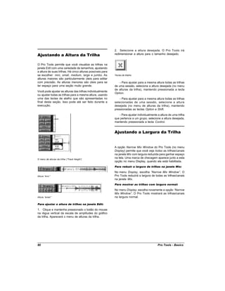 2. Selecione a altura desejada. O Pro Tools irá
Ajustando a Altura da Trilha                                redimensionar a altura para o tamanho desejado.


O Pro Tools permite que você visualize as trilhas na
janela Edit com uma variedade de tamanhos, ajustando
a altura de suas trilhas. Há cinco alturas possíveis para
se escolher: mini, small, medium, large e jumbo. As         Teclas de Atalho
alturas maiores são particularmente úteis para editar
com precisão. As alturas menores são úteis para se              - Para ajustar para a mesma altura todas as trilhas
ter espaço para uma seção muito grande.                     de uma sessão, selecione a altura desejada (no menu
                                                            de alturas da trilha), mantendo pressionada a tecla
Você pode ajustar as alturas das trilhas individualmente
                                                            Option.
ou ajustar todas as trilhas para a mesma altura, usando
uma das teclas de atalho que são apresentadas no                - Para ajustar para a mesma altura todas as trilhas
final desta seção. Isso pode até ser feito durante a        selecionadas de uma sessão, selecione a altura
execução.                                                   desejada (no menu de alturas da trilha), mantendo
                                                            pressionadas as teclas Option e Shift.
                                                               - Para ajustar individualmente a altura de uma trilha
                                                            que pertence a um grupo, selecione a altura desejada,
                                                            mantendo pressionada a tecla Control.


                                                            Ajustando a Largura da Trilha


                                                            A opção Narrow Mix Window do Pro Tools (no menu
                                                            Display) permite que você veja todas as trilhas/canais
                                                            na janela Mix com largura reduzida para ganhar espaço
O menu de alturas da trilha (“Track Height”
                                          )
                                                            na tela. Uma marca de checagem aparece junto a esta
                                                            opção no menu Display, quando ela está habilitada.
                                                            Para reduzir a largura de trilhas na janela Mix:

                                                            No menu Display, escolha “   Narrow Mix Window” O   .
Altura “mini”                                               Pro Tools reduzirá a largura de todas as trilhas/canais
                                                            na janela Mix.
                                                            Para mostrar as trilhas com largura normal:

                                                            No menu Display, escolha novamente a opção “Narrow
                                                            Mix Window” O Pro Tools mostrará as trilhas/canais
                                                                         .
Altura “small”                                              na largura normal.

Para ajustar a altura de trilhas na janela Edit:

1. Clique e mantenha pressionado o botão do mouse
na régua vertical da escala de amplitudes do gráfico
da trilha. Aparecerá o menu de alturas da trilha.




80                                                                                            Pro Tools - Basics
 