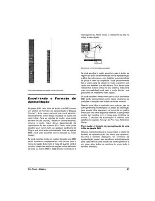 rearranjando-as. Neste modo, o redesenho da tela no
                                                           vídeo é mais rápido.




                                                           Escolhendo um formato de apresentação


                                                           Se você escolher o modo waveform para o áudio, as
                                                           regiões de áudio serão mostradas com a representação
                                                           gráfica da onda sonora, com detalhes e características
                                                           de picos e vales de amplitude. Você provavelmente
                                                           fará a maior parte da edição no modo waveform, por
                                                           causa dos detalhes que ele oferece. Se o tempo para
                                                           redesenhar a tela é crítico no seu sistema, então será
Uma trilha mostrada nas opções normal e reduzida.          mais aconselhável você usar o modo blocks, que
                                                           possibilita um redesenho mais rápido.
                                                           Se você escolher o modo notes para o MIDI, os eventos
Escolhendo o Formato de                                    MIDI serão representados como traços mostrando as
Apresentação                                               posições e durações das notas na escala musical.
                                                           Quando uma trilha é mostrada como volume, pan ou
Na janela Edit, cada trilha de áudio e de MIDI possui      outro parâmetro automatizado, os dados de automação
um seletor de formato de apresentação (“Display            para aquela trilha aparecem na forma de um gráfico
Format ”). Este menu permite que você escolha,             linear com uma série de pontos editáveis. Esses pontos
individualmente, como deseja visualizar os dados em        podem ser movidos com o mouse para modificar os
cada trilha. Para as regiões de áudio, você pode           dados. O recurso de automação é coberto com
escolher blocks (blocos), waveform (forma-de-onda),        detalhes no capítulo “Mixing” do Pro Tools Reference
volume e mute . Além disso, dependendo da                  Guide.
capacidade do seu sistema Pro Tools, você pode             Para mudar o formato de apresentação de uma
escolher pan, send mute, ou qualquer parâmetro de          trilha na janela Edit:
Plug-In que você tenha automatizado. Para as regiões
MIDI, você pode escolher blocks (blocos) ou notes          Clique e mantenha clicado o mouse sobre o seletor de
(notas).                                                   formato de apresentação. No menu que aparecer,
                                                           escolha o formato desejado. Os formatos de
Se você escolher blocks, as regiões de áudio e de MIDI     apresentação podem ser escolhidos individualmente
serão mostradas simplesmente como blocos com o             para cada trilha de uma sessão (se a trilha pertencer a
nome da região. Este modo é mais útil quando você já       um grupo ativo, todos os membros do grupo terão o
concluiu a captura e edição de regiões a nível de forma-   formato alterado).
de-onda ou evento MIDI, e está apenas movendo-as e




Pro Tools - Basics                                                                                             81
 