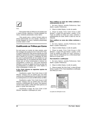 Para codificar as cores das trilhas conforme o
                                                           endereçamento de voz:

                                                           1. No menu Options, escolha Preferences. Será
                                                           aberto o quadro Preferences.
Dicas
                                                           2. Clique no botão Display, no alto do quadro.
   - Para ajustar todas as trilhas de uma sessão para      3. Clique na opção “Color Code Voices in Edit
o mesmo formato, selecione o formato desejado (no          Window” e clique OK para fechar o quadro. O Pro
                                                                    ,
menu), mantendo pressionada a tecla Option.                Tools irá codificar as trilhas por cores, conforme o
                                                           endereçamento de vozes, dando a cada voz uma cor
     - Para ajustar para o mesmo formato todas as
                                                           diferente.
trilhas selecionadas de uma sessão, selecione o
formato desejado (no menu), mantendo pressionadas          Para codificar as cores das trilhas conforme o
as teclas Option e Shift.                                  grupo:

                                                           1. No menu Options, escolha Preferences. Será
Codificando as Trilhas por Cores
                                                           aberto o quadro Preferences.
                                                           2. Clique no botão Display, no alto do quadro.
Se você possui um monitor de vídeo colorido, pode          3. Clique na opção “Color Code Groups in Edit
tirar vantagem das opções de Color Code do Pro Tools,      Window” e clique OK para fechar o quadro. O Pro
                                                                    ,
no quadro Preferences. Este recurso permite que você       Tools irá codificar as trilhas por cores, conforme o
identifique rapidamente as trilhas que estão designadas    grupo. Para ser codificada por cor, a trilha deverá fazer
para a mesma voz ou grupo. A codificação de vozes          parte de um grupo ativo.
por cores é particularmente útil nas sessões em que
                                                           Para desativar a codificação:
você deseja fazer um uso eficiente das trilhas virtuais.
Desde que as trilhas endereçadas à mesma voz               1. No menu Options, escolha Preferences. Será
compartilhem a mesma cor, você pode facilmente             aberto o quadro Preferences.
identificar e arrumar as regiões de forma que elas não
se sobreponham ou conflitem com outras regiões ou          2. Clique no botão Display, no alto do quadro.
trilhas endereçadas à mesma voz.                           3. Clique na opção “ Color Code” e clique OK para
                                                                                  No            ,
O Pro Tools oferece as seguintes opções de                 fechar o quadro. O Pro Tools desabilitará a codificação
códigos de cores:                                          das trilhas por cores.

    - Escolhendo a opção “Color Code Voices In Edit
Window” designa uma cor padrão para uma trilha
conforme seu endereçamento de voz (trilhas de áudio)
ou endereçamento de canal de MIDI (trilhas de MIDI).
    - Escolhendo a opção “  Color Code Groups In Edit
Window” designa uma cor padrão para uma trilha
conforme a identificação (ID) do grupo. Para aparecer
colorida nesse padrão, a trilha deve fazer parte de um
grupo e o grupo deve estar ativo.
   - Escolhendo a opção “    No Color Code In Edit
Window” desabilita a codificação por cores.
                                                           As opções de codificação de cores




82                                                                                             Pro Tools - Basics
 