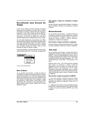 Para mostrar o tempo em compassos e tempos
                                                        musicais:
Escolhendo uma Escala de
Tempo                                                   No menu Display, selecione Bars & Beats. A escala de
                                                        tempo mostrará o tempo em compassos e tempos
                                                        musicais.
O Pro Tools oferece diversos formatos de tempo
diferentes para trabalhar com áudio: Bars & Beats
(compassos e tempos), Minutes:Seconds (minutos e        Minutes:Seconds
segundos), Time Code (código de tempo SMPTE),
                                                        Ao se escolher este formato, a escala de tempo é
Feet and Frames (pés e quadros) ou Samples
                                                        mostrada em valores de minutos e segundos. À medida
(amostras). O formato de tempo que você deve
                                                        que você aproxima a imagem, usando o Zoomer, a
escolher depende das características do seu projeto.
                                                        escala de tempo começa a mostrar décimos,
Se você está trabalhando principalmente com MIDI,       centésimos e milésimos de segundo.
deverá usar Bars & Beats. Se está sincronizando áudio   Para mostrar o tempo em minutos e segundos:
com vídeo, provavelmente usará Time Code. Você se
verá alternando de um formato para outro, à medida      No menu Display, selecione Minutes:Seconds. A escala
que completar etapas de edição. Cada um dos             de tempo mostrará o tempo em minutos e segundos.
formatos de tempo é descrito a seguir.
Você pode escolher a escala de tempo tanto pelo menu    Time Code
Display quanto pelo menu Time Scale, na janela Edit.
                                                        Ao se escolher este formato, a escala de tempo é
                                                        mostrada em valores de código de tempo (“  time code”)
                                                        SMPTE. A taxa de quadros/segundo (“     frame rate” é
                                                                                                           )
                                                        escolhida na janela Session Setup. O Pro Tools suporta
                                                        as seguintes taxas de quadros/segundo: “ , “ ,
                                                                                                     24” 25”
                                                        “29.97 Non-Drop” “, 29.97 Drop” “ Non-Drop” e “
                                                                                        , 30                30
                                                        Drop”.
                                                        Quando está on-line, o Pro Tools pode ser ajustado
                                                        para gravar ou reproduzir o áudio a partir de
O menu Time Scale (janela Edit)
                                                        determinado valor de quadro em código de tempo
                                                        SMPTE (recurso não disponível no Pro Tools
                                                        PowerMix). Para mais informações, veja o capítulo
Bars & Beats                                            “Working With SMPTE”do Pro Tools Reference Guide.
                                                        Todos os sistemas podem mostrar a escala de tempo
Ao se escolher este formato, a escala de tempo é
                                                        em SMPTE.
mostrada em compassos e tempos musicais. Para criar
esta escala de tempo, o Pro Tools deve possuir alguns   Para mostrar o tempo em quadros de SMPTE:
dados de andamento para usar como referência. Há
                                                        1. No menu Display , selecione Session Setup
três métodos principais para você configurar o mapa
                                                        Window . Ao aparecer a janela, selecione a taxa
de andamento: Identify Beat, Import MIDI e MIDI
                                                        apropriada de quadros por segundo (“frame rate” no
                                                                                                       )
Metronome. Para aprender a criar andamentos com
                                                        menu Frame.
esses métodos, veja o capítulo “Editing” do Pro Tools
Reference Guide.                                        2. Selecione Time Code no menu de escala de tempo
                                                        (janela Edit). A escala de tempo do Pro Tools irá mostrar
                                                        o tempo na taxa de quadros SMPTE que você
                                                        escolheu.




Pro Tools - Basics                                                                                            83
 