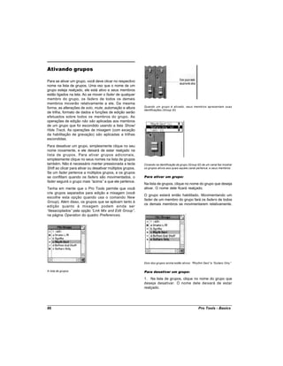Ativando grupos

Para se ativar um grupo, você deve clicar no respectivo
nome na lista de grupos. Uma vez que o nome de um
grupo esteja realçado, ele está ativo e seus membros
estão ligados na tela. Ao se mover o fader de qualquer
membro do grupo, os faders de todos os demais
membros moverão relativamente a ele. Da mesma
forma, as alterações de solo, mute, automação e altura       Quando um grupo é ativado, seus membros apresentam suas
                                                             identificações (Group ID)
de trilha, formato de dados e funções de edição serão
efetuados sobre todos os membros do grupo. As
operações de edição não são aplicadas aos membros
de um grupo que foi escondido usando a lista Show/
Hide Track. As operações de mixagem (com exceção
da habilitação de gravação) são aplicadas a trilhas
escondidas.
Para desativar um grupo, simplesmente clique no seu
nome novamente, e ele deixará de estar realçado na
lista de grupos. Para ativar grupos adicionais,
simplesmente clique no seus nomes na lista de grupos
também. Não é necessário manter pressionada a tecla          Clicando na identificação de grupo (Group ID) de um canal faz mostrar
Shift ao clicar para ativar ou desativar múltiplos grupos.   os grupos ativos aos quais aquele canal pertence, e seus membros
Se um fader pertence a múltiplos grupos, e os grupos
se conflitam quando os faders são movimentados, o            Para ativar um grupo:
fader seguirá o grupo mais “   acima” a que ele pertence.
                                                             Na lista de grupos, clique no nome do grupo que deseja
Tenha em mente que o Pro Tools permite que você              ativar. O nome dele ficará realçado.
crie grupos separados para edição e mixagem (você
                                                             O grupo estará então habilitado. Movimentando um
escolhe esta opção quando usa o comando New
                                                             fader de um membro do grupo fará os faders de todos
Group). Além disso, os grupos que se aplicam tanto à
                                                             os demais membros se movimentarem relativamente.
edição quanto à mixagem podem ainda ser
“desacoplados” pela opção “Link Mix and Edit Group” ,
na página Operation do quadro Preferences.




                                                             Dois dos grupos acima estão ativos: “Rhythm Sect”e “Guitars Only”

A lista de grupos                                            Para desativar um grupo:

                                                             1. Na lista de grupos, clique no nome do grupo que
                                                             deseja desativar. O nome dele deixará de estar
                                                             realçado.




86                                                                                                     Pro Tools - Basics
 