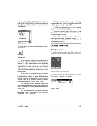 O grupo agora está desabilitado. Movimentando um                   - Ao se clicar no nome do grupo mantendo
fader de um membro do grupo não mais fará os faders            pressionada a tecla Option, ativa-se ou desativa-se
de todos os demais membros se movimentarem                     todos os grupos, exceto o grupo “ .
                                                                                                All”
relativamente.
                                                                  - Pressionando-se as teclas Control, Shift e G ativa/
                                                               desativa o comando Suspend Groups.
                                                                  - Clicando no menu de grupos com a tecla
                                                               Command pressionada também ativa/desativa o
                                                               comando Suspend Groups.
                                                                    - Se a seleção pelo teclado estiver habilitada para
                                                               a lista de grupos (clique no pequeno botão “   a - z”),
                                                               você pode ativar um determinado grupo digitando sua
                                                               identificação (Group ID).


Uma vez que nenhum dos nomes dos grupos acima está realçado,   Criando um Grupo
nenhum está ativo.

                                                               Para criar um grupo:

                                                               1. Mantenha pressionada a tecla Shift e clique nos
                                                               nomes de todas as trilhas que deseja incluir no grupo.

Teclas de Atalho


    - Ao se ajustar um fader ou outro controle que é
parte de um grupo ativo mantendo pressionada a tecla
Control, os outros membros do grupo não serão
afetados. Quando você soltar a tecla Control, o fader/
controle volta ao grupo. Isso funciona para todas as
funções grupadas, incluindo fader de volume, solo,
mute, altura de trilha, formato de apresentação e modo
de automação.                                                  Selecionando trilhas para serem grupadas

    - Ao se clicar no nome do grupo mantendo
pressionadas as teclas Control e Option , serão                2. Escolha a opção New Group no menu (ou tecle
escondidas todas as trilhas da sessão, exceto aquelas          Control e G), e aparecerá um quadro.
que são membros do grupo. Para mostrar outros
grupos, basta clicar nos seus nomes mantendo
pressionadas as teclas Control, Option e Shift.
     - Para selecionar múltiplo membros de grupo na
tela, clique à esquerda dos seus nomes na lista de
grupos (onde estão os círculos), mantendo pressionada
a tecla Shift.                                                 O menu de grupos

    - Para ativar/desativar um grupo e desativar/ativar
os demais, clique no nome do grupo mantendo
pressionada a tecla Command.




Pro Tools - Basics                                                                                                  87
 