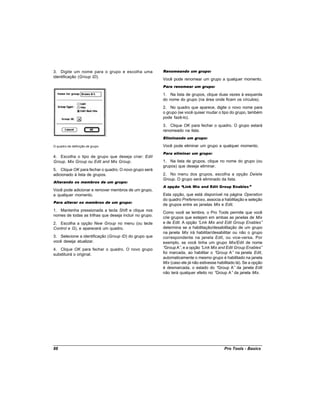 3. Digite um nome para o grupo e escolha uma             Renomeando um grupo:
identificação (Group ID).
                                                         Você pode renomear um grupo a qualquer momento.
                                                         Para renomear um grupo:

                                                         1. Na lista de grupos, clique duas vezes à esquerda
                                                         do nome do grupo (na área onde ficam os círculos).
                                                         2. No quadro que aparece, digite o novo nome para
                                                         o grupo (se você quiser mudar o tipo do grupo, também
                                                         pode fazê-lo).
                                                         3. Clique OK para fechar o quadro. O grupo estará
                                                         renomeado na lista.
                                                         Eliminando um grupo:

O quadro de definição de grupo                           Você pode eliminar um grupo a qualquer momento.
                                                         Para eliminar um grupo:
4. Escolha o tipo de grupo que deseja criar: Edit
Group, Mix Group ou Edit and Mix Group.                  1. Na lista de grupos, clique no nome do grupo (ou
                                                         grupos) que deseja eliminar.
5. Clique OK para fechar o quadro. O novo grupo será
adicionado à lista de grupos.                            2. No menu dos grupos, escolha a opção Delete
                                                         Group. O grupo será eliminado da lista.
Alterando os membros de um grupo:
                                                         A opção “Link Mix and Edit Group Enables”
Você pode adicionar e remover membros de um grupo,
a qualquer momento.                                      Esta opção, que está disponível na página Operation
                                                         do quadro Preferences, associa a habilitação e seleção
Para alterar os membros de um grupo:
                                                         de grupos entre as janelas Mix e Edit.
1. Mantenha pressionada a tecla Shift e clique nos
                                                         Como você se lembra, o Pro Tools permite que você
nomes de todas as trilhas que deseja incluir no grupo.
                                                         crie grupos que estejam em ambas as janelas de Mix
2. Escolha a opção New Group no menu (ou tecle           e de Edit. A opção “ Link Mix and Edit Group Enables”
Control e G), e aparecerá um quadro.                     determina se a habilitação/desabilitação de um grupo
                                                         na janela Mix irá habilitar/desabilitar ou não o grupo
3. Selecione a identificação (Group ID) do grupo que     correspondente na janela Edit, ou vice-versa. Por
você deseja atualizar.                                   exemplo, se você tinha um grupo Mix/Edit de nome
4. Clique OK para fechar o quadro. O novo grupo          “Group A” e a opção “
                                                                   ,            Link Mix and Edit Group Enables”
substituirá o original.                                  foi marcada, ao habilitar o “  Group A” na janela Edit,
                                                         automaticamente o mesmo grupo é habilitado na janela
                                                         Mix (caso ele já não estivesse habilitado lá). Se a opção
                                                         é desmarcada, o estado do “     Group A” da janela Edit
                                                         não terá qualquer efeito no “ Group A” da janela Mix.




88                                                                                         Pro Tools - Basics
 