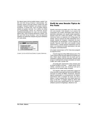 Em alguns casos você vai preferir deixar a opção “  Link
Mix and Edit Group Enables ” desmarcada. Por                     Perfil de uma Sessão Típica do
exemplo, quando você está usando a janela Mix para
mixagem, desejará trabalhar com grupos maiores.                  Pro Tools
Entretanto, na janela Edit, você vai preferir efetuar
edições em grupos menores. Ter o melhor de ambas                 Quando você inicia um projeto com o Pro Tools, você
as possibilidades requer ter diferente grupos                    cria uma sessão. Uma sessão é um arquivo de
habilitados/desabilitados em cada uma das janelas.               computador que contém informação sobre todos os
Nesse caso, você só precisa desmarcar a opção “     Link         elementos associados com aquele projeto específico.
Mix and Edit Group Enables ”. Isso lhe permitirá                 Quando você cria e salva uma sessão, o Pro Tools
trabalhar com diferentes coleções de grupos habilitados          memoriza todos os aspectos de configuração da
em cada janela.                                                  sessão: quais os arquivos de áudio associados com a
                                                                 sessão, ajustes de mixagem, roteamento de sinal,
                                                                 configurações de equalização e outros aspectos da
                                                                 sessão. Quando você abre uma sessão criada
                                                                 anteriormente, a sessão aparece exatamente como foi
                                                                 salva, e os arquivos de áudio associados à ela são
                                                                 carregados automaticamente.
                                                                 Um projeto musical típico no Pro Tools deve progredir
                                                                 da seguinte forma:
A opção “Link Mix and Edit Group Enables”no quadro Preferences
                                                                       - Importar algumas trilhas MIDI básicas para o Pro
                                                                 Tools e gravar trilhas de áudio digital sincronizadas com
                                                                 elas. Inserir algum material novo de áudio que for
                                                                 necessário e ajustar níveis de execução. Quando você
                                                                 já tiver um delineamento primário da sessão com áudio
                                                                 e MIDI, abrir então a janela Edit.
                                                                     - Na janela Edit, experimentar vários arranjos para
                                                                 as trilhas de MIDI e de áudio    - repetir versos, trocar
                                                                 refrões, consertar erros, etc. Continuar até que a
                                                                 estrutura da sua sessão esteja completa.
                                                                      - Em seguida, voltar para a janela Mix e gravar em
                                                                 trilhas de áudio a execução dos instrumentos MIDI (que
                                                                 executam as trilhas de MIDI). Finalmente, adicionar
                                                                 alguma equalização ou processamento de efeitos,
                                                                 automatizar toda a mixagem de áudio com EQ e
                                                                 efeitos, e mixar a sessão para uma master stereo em
                                                                 disco ou fita DAT. A mixagem digital em stereo está
                                                                 então pronta para masterização em CD, usando o
                                                                 software opcional da Digidesign, MasterList CD.




Pro Tools - Basics                                                                                                     89
 