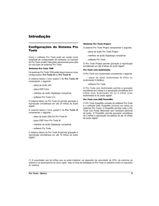 Introdução
                                                          Sistemas Pro Tools Project
Configurações do Sistema Pro                              O sistema Pro Tools Project compreende o seguinte:
Tools                                                         - placa de áudio Pro Tools Project
                                                              - interface de áudio Digidesign compatível
Como o software Pro Tools pode ser usado numa
variedade de configurações de hardware, os manuais            - software Pro Tools
do Pro Tools contêm instruções operacionais para cada
                                                          O Pro Tools Project permite gravação e reprodução
um dos tipos de sistemas Pro Tools:
                                                          simultâneas em até 8 trilhas de áudio digital*.
Sistemas Pro Tools TDM
                                                          Pro Tools com Audiomedia
Os sistemas Pro Tools TDM estão disponíveis em duas
                                                          O Pro Tools com Audiomedia compreende o seguinte:
configurações: Pro Tools 24 ou Pro Tools III.
                                                             - placa de áudio Audiomedia III (PCI) ou
O sistema básico (“core system” do Pro Tools 24
                               )
                                                          Audiomedia II (NuBus)
compreende o seguinte:
                                                              - software Pro Tools
   - placa de áudio d24
                                                          O Pro Tools com Audiomedia permite a gravação
   - placa DSP Farm
                                                          simultânea de 2 trilhas e a reprodução simultânea de 8
   - interface de áudio Digidesign compatível             trilhas (com Audiomedia III) ou 4 trilhas (com
                                                          Audiomedia II) de áudio digital*.
   - software Pro Tools 4.1x
                                                          Pro Tools com DAE PowerMix
O sistema básico do Pro Tools 24 permite gravação e
reprodução simultâneas em até 24 trilhas de áudio         O Pro Tools PowerMix consiste do software Pro Tools
digital*.                                                 e o software DAE PowerMix (incluído em todos os
                                                          sistemas Pro Tools). O PowerMix permite rodar o Pro
O sistema básico (“core system” do Pro Tools III
                               )                          Tools num Power Macintosh sem hardware adicional
compreende o seguinte:                                    de áudio. O PowerMix permite gravação simultânea
   - placa de áudio Disk I/O Pro Tools III                de 2 trilhas e reprodução simultânea de até 16 trilhas
                                                          de áudio digital*.
   - placa DSP Farm Pro Tools III
   - interface de áudio Digidesign compatível
   - software Pro Tools
O sistema básico do Pro Tools III permite gravação e
reprodução simultâneas em até 16 trilhas de áudio
digital*.




(*) A quantidade real de trilhas que se pode trabalhar vai depender da velocidade da CPU, da memória do
sistema e do desempenho do disco rígido. Veja no Guia de Instalação do Pro Tools os detalhes sobre os requisitos
do sistema.


Pro Tools - Basics                                                                                            9
 