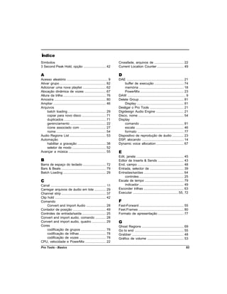 Índice
Símbolos                                                                  Crossfade, arquivos de ................................. 22
3 Second Peak Hold, opção ......................... 42                    Current Location Counter .............................. 49

A                                                                         D
Acesso aleatório .............................................. 9         DAE ................................................................ 21
Ativar grupo .................................................... 82          buffer de execução ................................. 74
Adicionar uma nova playlist .......................... 62                     memória .................................................. 18
Alocação dinâmica de vozes ........................ 67                        PowerMix ................................................. 23
Altura da trilha ................................................ 76      DAW ................................................................. 9
Amostra .......................................................... 80     Delete Group .................................................. 81
Ampliar ........................................................... 46        Display ..................................................... 81
Arquivos                                                                  Desligar o Pro Tools ...................................... 21
     batch loading ........................................... 29         Digidesign Audio Engine ............................... 21
     copiar para novo disco ........................... 71                Disco, nome ................................................... 54
     duplicados ............................................... 71        Display
     gerenciamento ........................................ 22                comando ................................................. 81
     ícone associado com ............................. 27                     escala ...................................................... 46
     nome ........................................................ 54         formato .................................................... 77
Audio Regions List ......................................... 53           Dispositivo de reprodução de áudio ............. 23
Automação                                                                 DSP, alocando ............................................... 14
     habilitar a gravação ................................ 38             Dynamic voice allocation ............................... 67
     seletor de modo ...................................... 52
Avançar a música .......................................... 55            E
                                                                          Edit, janela ..................................................... 45
B                                                                         Editor de Inserts & Sends ............................. 43
Barra de espaço do teclado .......................... 72                  End, campo .................................................... 48
Bars & Beats .................................................. 79        Entrada, selector de ...................................... 39
Batch Loading ................................................ 29         Entradas/saídas ............................................. 64
                                                                               controles .................................................. 25
C                                                                         Escala de tempo ............................................ 79
Canal .............................................................. 11        indicador .................................................. 49
Carregar arquivos de áudio em lote ............. 29                       Esconder trilhas ............................................. 63
Channel strip .................................................. 37       Executar ................................................... 55, 72
Clip hold ......................................................... 42
Comando                                                                   F
     Convert and Import Audio ...................... 28                   Fast-Forward .................................................. 55
Contador de posição ..................................... 49              Feet.Frames ................................................... 80
Controles de entrada/saída ........................... 25                 Formato de apresentação ............................. 77
Convert and import audio, comando ............ 28
Convert and import audio, quadro ................ 29                      G
Cores                                                                     Ghost Regions ............................................... 69
     codificação de grupos ............................ 78                Go to end ....................................................... 55
     codificação de trilhas .............................. 78             Grabber .......................................................... 48
     codificação de vozes .............................. 78               Gráfico de volume ......................................... 53
CPU, velocidade e PowerMix ....................... 22
Pro Tools - Basics                                                                                                                            93
 