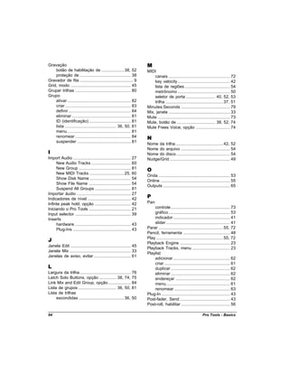 Gravação                                                                  M
    botão de habilitação de ....................38, 52                    MIDI
    proteção de ............................................. 38              canais ...................................................... 72
Gravador de fita ............................................... 9            key velocity .............................................. 42
Grid, modo ..................................................... 45           lista de regiões ........................................ 54
Grupar trilhas ................................................. 80           metrônomo .............................................. 50
Grupo                                                                         seletor de porta .......................... 40, 52, 53
    ativar ........................................................ 82        trilha ...................................................37, 51
    criar .......................................................... 83   Minutes:Seconds ........................................... 79
    definir ....................................................... 84    Mix, janela ...................................................... 33
    eliminar .................................................... 81      Mute ................................................................ 73
    ID (identificação) ..................................... 81           Mute, botão de .................................. 38, 52, 74
    lista ............................................. 36, 50, 81        Mute Frees Voice, opção .............................. 74
    menu ........................................................ 81
    renomear ................................................. 84         N
    suspender ............................................... 81
                                                                          Nome da trilha ..........................................42, 52
                                                                          Nome do arquivo ........................................... 54
I                                                                         Nome do disco ............................................... 54
Import Audio ................................................... 27       Nudge/Grid ..................................................... 49
     New Audio Tracks ................................... 60
     New Group .............................................. 81          O
     New MIDI Tracks ..............................25, 60
                                                                          Onda ............................................................... 53
     Show Disk Name .................................... 54
                                                                          Online ............................................................. 55
     Show File Name ..................................... 54
                                                                          Outputs ........................................................... 65
     Suspend All Groups ................................ 81
Importar áudio ................................................ 27
Indicadores de nível ...................................... 42            P
Infinte peak hold, opção ................................ 42              Pan
Iniciando o Pro Tools ..................................... 21                controle .................................................... 73
Input selector ................................................. 39           gráfico ...................................................... 53
Inserts                                                                       indicador .................................................. 41
     hardware ................................................. 43            slider ........................................................ 41
     Plug-Ins ................................................... 43      Parar .........................................................55, 72
                                                                          Pencil, ferramenta ......................................... 48
J                                                                         Play ...........................................................55, 72
                                                                          Playback Engine ............................................ 23
Janela Edit ..................................................... 45
                                                                          Playback Tracks, menu ................................. 23
Janela Mix ...................................................... 33
                                                                          Playlist
Janelas de aviso, evitar ................................. 61
                                                                              adicionar .................................................. 62
                                                                              criar .......................................................... 61
L                                                                             duplicar .................................................... 62
Largura da trilha ............................................. 76            eliminar .................................................... 62
Latch Solo Buttons, opção ............... 38, 74, 75                          endereçar ................................................ 62
Link Mix and Edit Group, opção .................... 84                        menu ........................................................ 61
Lista de grupos ................................. 36, 50, 81                  renomear ................................................. 63
Lista de trilhas                                                          Plug-In ............................................................ 43
     escondidas ........................................36, 50            Post-fader, Send ............................................ 43
                                                                          Post-roll, habilitar ........................................... 56

94                                                                                                                     Pro Tools - Basics
 