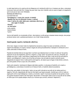 Lo más importante en la construcción de lámparas es la instalación eléctrica si tenemos una idea o conocemos
el proceso todo será más fácil. Aunque hay que tener muy claro también como se usara el papel y el pegamento
que se use que no vaya a ser inflamable.
Instalación Eléctrica
Los materiales son:
-Portalámparas  o roseta (de acuerdo al diseño))
-Bombillo (los hay de diferentes formas y colores)
-Unos 2 metros de cable doble para conexiones eléctricas (o
       más según tú diseño)
-Enchufe
-un interruptor
-cinta aislante
-Destornillador
-tijeras

Acerca del bombillo: se recomienda utilizar ahorradores, no sólo porque consumen menos energía, sino porque
producen menos calor y podemos permanecer con el más tiempo prendido.



Construyendo nuestra instalación eléctrica

Ante todo, tengan a la mano todos los implementos necesarios, alejen los vasos con bebidas, eviten las
superficies húmedas y no vayan a realizar ninguno de estos procedimientos o manipular la instalación con el
cable conectado al tomacorriente.

Pasadas las medidas básicas de seguridad, lo primero que debemos hacer es tomar el cable por las puntas,
separarlo en sus dos segmentos, positivo y negativo, y luego “pelar” las puntas de cada uno, utilizando, por
ejemplo una tijera. Luego, conectamos y aseguramos los extremos del cable a cada una de las entradas en
nuestro portalámparas o roseta y los otros dos extremos a las entradas de nuestro enchufe macho.
Asegúrense de separar bien el cable positivo del negativo, de manera que no hagan el más mínimo contacto,
para ello pueden utilizar un poco de cinta aislante.

Hasta este momento, tendremos la lámpara más básica posible: si colocamos el bombillo en la roseta o
portalámparas y conectamos el enchufe en el tomacorriente, el bombillo deberá encenderse.

Ahora bien, para añadir el interruptor, basta con que esté colocado en uno sólo de los cables positivo o
negativo. Para ello, dependiendo del tipo de interruptor que hayan escogido, tendrán que cortar el cable en
algún punto entre el portalámparas o roseta y el enchufe, repetir el proceso de pelado de las puntas y hacer
los ajustes necesarios dentro del interruptor. Recuerden: el interruptor debe actuar en uno sólo de los cables,
en tanto que el otro queda siempre intacto (o si tuvieron que cortarlo, entonces “empatarlo”).
 