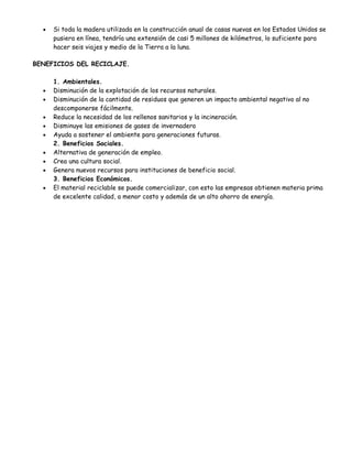 •   Si toda la madera utilizada en la construcción anual de casas nuevas en los Estados Unidos se
      pusiera en línea, tendría una extensión de casi 5 millones de kilómetros, lo suficiente para
      hacer seis viajes y medio de la Tierra a la luna.

BENEFICIOS DEL RECICLAJE.

      1. Ambientales.
  •   Disminución de la explotación de los recursos naturales.
  •   Disminución de la cantidad de residuos que generen un impacto ambiental negativo al no
      descomponerse fácilmente.
  •   Reduce la necesidad de los rellenos sanitarios y la incineración.
  •   Disminuye las emisiones de gases de invernadero
  •   Ayuda a sostener el ambiente para generaciones futuras.
      2. Beneficios Sociales.
  •   Alternativa de generación de empleo.
  •   Crea una cultura social.
  •   Genera nuevos recursos para instituciones de beneficio social.
      3. Beneficios Económicos.
  •   El material reciclable se puede comercializar, con esto las empresas obtienen materia prima
      de excelente calidad, a menor costo y además de un alto ahorro de energía.
 