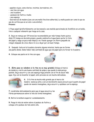 - papeles viejos, como diarios, revistas, borradores, etc.
- una tina con agua
- una licuadora
- pedazos de fieltro o toalla
 - una esponja
- Dos marcos de madera (una con una malla fina bien adherida). La malla puede ser como la que se
usa de cortina que es un velo o una similar).
Proceso:

1. Pique papel (preferiblemente con las manos) a una medida aproximada de 2cmX2cm en un balde,
tina o cualquier elemento que tenga en la casa.

2. Deje en remojo por 24 horas (es recomendable por más tiempo hasta quince
días). El tiempo es decisión propia y puede cambiarle el agua (para quitar la tinta
del papel y salga un poco más limpio) o no. Puede agregar un chorro pequeño de
vinagre después de cinco días si lo va a dejar por un buen tiempo.

3. Después bata en la licuadora durante algunos minutos, hasta que se forme
una pasta densa. Debe haber más cantidad de agua que de papel para no forzar la licuadora.

4. Coloque esa pasta en la tina con agua.




5. (Este paso es valedero si la tina no es muy grande).Coloque el marco
de madera y vierta una buena cantidad de pulpa y que quede la más pareja
posible. Deje escurrir y con una esponja haga presión con el fin de sacar más
agua. Ojo con no levantar el papel, este proceso es con mucha delicadeza.

                    6. Si la tina es mucho más grande que el marco de
                    madera sumerja este y con un movimiento suave procure que la pasta de papel
                    quede de manera homogénea, deje escurrir y ayúdese con la esponja.



7. Levántelas delicadamente para que el agua escurra y las
fibras permanezcan sobre la tela de forma homogénea.

8. Retire la moldura superior cuidadosamente.

9. Ponga la tela de nailon sobre el pedazo de fieltro y
coloque otro pedazo de tela sobre ella.
 