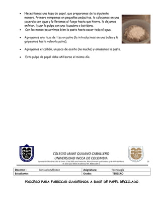•   Necesitamos una taza de papel, que preparamos de la siguiente
       manera. Primero rompemos en pequeños pedacitos, lo colocamos en una
       cacerola con agua y lo llevamos al fuego hasta que hierva, lo dejamos
       enfriar, licuar la pulpa con una licuadora o batidora.
   •    Con las manos escurrimos bien la pasta hasta sacar toda el agua.

   •   Agregamos una taza de tiza en polvo (la introducimos en una bolsa y la
       golpeamos hasta volverla polvo).

   •   Agregamos el colbón, un poco de aceite (no mucho) y amasamos la pasta.

   •    Esta pulpa de papel debe utilizarse el mismo día.




                                    COLEGIO JAIME QUIJANO CABALLERO
                                     UNIVERSIDAD INCCA DE COLOMBIA
                 Aprobación Oficial No. 053 de Enero 12 de 2005 para Preescolar, Básica Primaria y secundaria, y 08-0476 de Marzo   23
                                                 de 2010 para Media Académica NIT. 860011285-1


Docente :         Consuelo Méndez                                          Asignatura:                          Tecnología
Estudiante:                                                                Grado:                                TERCERO

        PROCESO PARA FABRICAR CUADERNOS A BASE DE PAPEL RECICLADO.
 