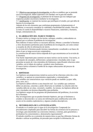 3.1 Objetivos que persigue la investigación: en ellos se establece que se pretende
con la investigación, deben expresarse con claridad, son la guía del estudio.
3.2 Preguntas de investigación: se plantean de tal manera que nos indiquen que
respuestas pueden encontrarse mediante la investigación.
3.3 Justificación: se exponen las razones que justifiquen el estudio, por qué debe de
hacerse la investigación.
Además de los tres elementos que conforman propiamente el planteamiento el
problema, es necesario considerar la viabilidad o factibilidad del estudio. Para ello
se toma en cuenta la disponibilidad e recursos financieros, materiales y humanos,
tiempo, entrenamiento etc.
4. ELABORACIÓN DEL MARCO TEORICO.
El marco teórico se integra con las teorías, enfoques, estudios y antecedentes en
general que se refieran al problema de investigación.
Para elaborar el marco teórico es necesario detectar, obtener y consultar la literatura
y otros documentos pertinentes para el problema de investigación, así como extraer
y recopilar de ellos la información de interés.
La revisión de la literatura puede iniciarse manualmente o acudiendo a un banco de
datos al que se tenga acceso por computadora.
La construcción del marco teórico depende de lo que encontremos en la revisión de
la literatura.
Una fuente importante para construir un marco teórico son las teorías. Una teoría, es
un conjunto de conceptos, definiciones y proposiciones vinculadas entre sí que
presentan un punto de vista sistemático de fenómenos especificando relaciones entre
variables, con el objeto de explicar y predecir estos fenómenos.
El marco teórico orientará el rumbo de las etapas subsecuentes del proceso de
investigación.
5. HIPÓTESIS
Las hipótesis son proposiciones tentativas acerca de las relaciones entre dos o más
variables y se apoyan en conocimientos organizados y sistematizados.
Las variables son características cuya variación puede ser medida ( p.ejem: talla,
peso, sexo, etc.).
Las hipótesis deben referirse a una situación real . Las variables que contienen
deben ser precisas, concretas y poder observarse en realidad. La relación entre las
variables debe de ser clara, verosímil y medible. Así mismo, las hipótesis deben de
estar vinculadas con técnicas disponibles para probarlas.
Las hipótesis surgen de las preguntas del planteamiento del problema y la revisión
de la literatura.
Hay investigaciones que no pueden formular hipótesis, por que el fenómeno a
estudiar es desconocido o se carece de información para establecerlas (esto sólo
ocurre en los estudios exploratorios y algunos estudios descriptivos).
6. METODOLOGÍA DE LA INVESTIGACIÓN.
El método es el camino que se sigue en la investigación. Comprende los
procedimientos empleados para descubrir las formas de existencia de los procesos a
investigar, para desentrañar sus conexiones internas y externas, para generalizar y
profundizar los conocimientos y demostrarlos rigurosamente*.
El método científico no se presente de manera única ya que hay diferentes formas de
abordar o enfocar un problema, de proceder para recopilar la información, de
 
