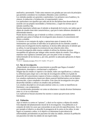 analizarla y presentarla. Todas estas maneras son guiadas por una serie de principios
que permiten considerar los resultados obtenidos como científicos.
Los métodos pueden ser generales o particulares. Los primeros son el análisis y la
síntesis, la inducción y la deducción, el experimental y otros.
Los particulares son aquellos que cada una de las disciplinas han desarrollado de
acuerdo con sus propias necesidades y limitaciones, y según las normas que el
método científico fija.
Resulta importante señalar que el método se desprende de la teoría, nos indica que el
objeto de estudio tiene tales características y que por lo tanto debemos abordarlo de
determinada manera.
Puede decirse entonces que el método se refiere a criterios y procedimientos
generales que guían el trabajo de investigación para alcanzar el conocimiento del
objeto a estudiar.
La técnica es un conjunto de reglas y operaciones para el manejo de los
instrumentos que auxilian al individuo en la aplicación de los métodos cuando e
realiza una investigación (teoría empírica), la técnica debe adecuarse al método que
se utiliza, lo cual presupone la existencia de una relación entre ellos.
En una investigación debe tenerse cuidado al utilizar las distintas técnicas
susceptibles de aplicarse par indagar sobre nuestro objeto de estudio. Esto obliga a
mantener una vigilancia constante para, por una parte evitar en manejo
indiscriminado de las técnicas y, por otra, permitir su adecuada aplicación al objeto
de estudio.
*Gortari, E.: Iniciación a la Lógica. México D.F. Grijalbo. 1974, pp 227.
6.1. Tipo de investigación.
¿Hasta donde en términos de conocimiento es posible que llegue el estudio?
Exploratorio, descriptivo, correlacional o explicativo.
Ningún tipo de estudio es superior a los demás, todos son significativos y valiosos.
La diferencia para elegir uno u otro tipo de investigación estriba en el grado de
desarrollo del conocimiento respecto al tema a estudiar y a los objetivos planteados.
Los estudios exploratorios tienen por objeto esencial familiarizarnos con un tópico
desconocido, o poco estudiado o novedoso. Esta clase de investigación sirve para
desarrollar métodos a utilizar en estudios más profundos.
Los estudios descriptivos sirven para analizar como es y como se manifiesta un
fenómeno y sus componentes.
Los correlacionales pretenden ver como se relacionan o vincula diversos fenómenos
entre sí o si no se relacionan.
Los explicativos buscan encontrar las razones o causas que provocan ciertos
fenómenos.
6.2. Población.
Aquí el interés se centra en “quienes”, e decir en los sujetos u objetos de estudio.
Esto depende del planteamiento inicial de la investigación. Una población es el
conjunto de todos los casos que concuerdan en una serie de especificaciones. Así, si
por ejemplo el objetivo es describir la preagencia de la caries en los niños, lo más
lógico es examinar a niños; si el objetivo es determinar la prevalencia de
enfermedades periodontales en pacientes de todas las edades, entonces la población
son pacientes de todas las edades de una región dada.
 