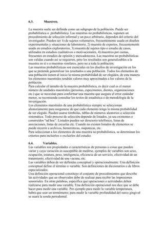 6.3. Muestreo.
La muestra suele ser definida como un subgrupo de la población. Puede ser
probabilística o probabilística. Las muestras no probabilísticas, suponen un
procedimiento de selección informal y un poco arbitrario, dependen del criterio del
investigador. Pueden ser 1) de sujetos voluntarios, frecuentemente usada en diseños
experimentales y situaciones de laboratorio, 2) muestra de expertos, frecuentemente
usada en estudios exploratorios, 3) muestra de sujetos tipo o estudio de casos,
utilizados en estudios cualitativos o motivacionales, 4) muestreo por cuotas,
frecuentes en estudios de opinión y mercadotecnia. Las muestras no probabilísticas
son validas cuando así se requieren, pero los resultados son generalizables a la
muestra en sí o a muestras similares, pero no a toda la población.
Las muestras probabilísticas son esenciales en los diseños de investigación en los
que se pretende generalizar los resultados a una población. Todos los elementos de
una población tienen al inicio la misma probabilidad de ser elegidos, de esta manera
los elementos maestrales tendrán valores muy aproximados a los valores de la
población.
Para calcular el tamaño de la muestra probabilística, es decir cual es el menor
número de unidades maestrales (personas, especimenes, dientes, organizaciones
etc.) que se necesitan para conformar una muestra que asegure el error estándar
menor, se recomienda consultar los textos de estadística o de metodología de la
investigación.
Los elementos maestrales de una probabilística siempre se seleccionan
aleatoriamente para asegurarse de que cada elemento tenga la misma probabilidad
de ser elegido. Pueden usarse tómbolas, tablas de números aleatorios o selección
sistemática. Todo proceso de selección depende de listados, ya sea existentes o
construidos “ad hoc”. Listados pueden ser directorio telefónico, listas de
asociaciones, listas de escuelas etc. Cuando no existen listados de elementos se
puede recurrir a archivos, hemerotecas, mapotecas, etc.
Para seleccionar a los elementos de una muestra no probabilística, se determinan los
criterios para incluirlos o excluirlos del estudio.
6.4. Variables.
Las variables son propiedades o características de personas o cosas que pueden
variar y cuya variación es susceptible de medirse, ejemplos de variables son sexo,
ocupación, estatura, peso, inteligencia, eficiencia de un servicio, efectividad de un
tratamiento, efectividad de una vacuna, etc.
Las variables deben de ser definidas conceptual y operacionalmente. Una definición
conceptual define el término o variable. Son definiciones de diccionarios o de libros
especializados.
Una definición operacional constituye el conjunto de procedimientos que describe
las actividades que un observador debe de realizar para recibir las impresiones
sensoriales. En otras palabras, especifica que operaciones o actividades deben
realizarse para medir una variable. Una definición operacional nos dice que se debe
hacer para medir una variable. Por ejemplo para medir la variable temperatura,
habrá que usar un termómetro; para medir la variable profundidad del surco gingival
se usará la sonda periodontal.
 