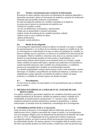 6.5. Técnica e instrumentos para recolectar la información.
Recolectar los datos significa seleccionar un instrumento de medición disponible o
desarrollar uno propio, aplicar el instrumento de medición y preparar las mediciones
obtenidas para que puedan analizarse correctamente.
En toda investigación medimos las variables contenidas en la hipótesis.
Los pasos para construir un instrumento de medición son:
-Enlistar las variables a medir.
-revisar sus definiciones conceptuales y operacionales.
-Elegir uno ya desarrollado o construir uno propio.
-Indicar niveles de medición de las variables (nominal, ordinal).
-Indicar como se van a codificar los datos.
-aplicar prueba piloto.
-Construir versión definitiva.
6.6. Diseño de investigación.
La investigación experimental consiste en aplicar un estimulo a un sujeto o unidad
de experimentación y ver el efecto de ese estímulo en alguna (s) variable (s) de éste.
La investigación no experimental es la que se realiza sin manipular las variables, se
basa en variables que ya ocurrieron o se dieron en la realidad sin la intervención del
investigador. Observa variables y relaciones entre estas en su contexto natural. Los
diseños no experimentales pueden ser transversales y longitudinales. Los
transversales realizan observaciones en un momento único en el tiempo, cuando
miden variables de manera individual y reportan esas mediciones son descriptivos;
cuando describen relaciones entre variables son correlacionales y si establecen
procesos de casualidad entre variables son correlacionales/causales.
Los diseños longitudinales realizan observaciones en dos o màs momentos o puntos
del tiempo. Si estudian a una población son diseños de tendencia, si analizan a una
subpoblaciòn o grupo especifico son diseños de análisis evolutivo de grupo
(cohorte) y si estudian los mismos sujetos son diseños de papel.
6.7. Procedimiento.
En este inciso se explica con todo detalle el o los procedimientos que se realizaràn
para el estudio.
7. PRUEBAS ESTADÌSTICAS A EMLEAR EN EL ANÀLISIS DE LOS
RESULTADOS.
Los análisis estadísticos que pueden emplearse son: estadística descriptiva para cada
variable (distribución de frecuencia, medidas de tendencia central y medidas de la
variabilidad), la transformación a puntuaciones “z”, razones y tasas, cálculos de
estadística inferencial, pruebas paramètricas, pruebas no paramètricas, y análisis
multivariados. (Consultar textos de estadísticas o metodología de la investigación).
8. CONSIDERACIONES ÈTICA Y LEGALES.
Antes de iniciar el proyecto, el investigador debe de reflexionar acerca de las
implicaciones éticas y legales a que puede dar a lugar el estudio. Las investigaciones
con seres humanos obligan a leer con detenimiento la declaración de Helsinki. Revisada
en Tokio en 1975, y el Reglamento de la ley general de la salud en materia de
investigación médica, así como la norma oficial mexicana para la prevención y control
de enfermedades bucales. De manera especial, el investigador debe de meditar acerca
del efecto que pueden producir las observaciones y mediciones sobre las personas que
 