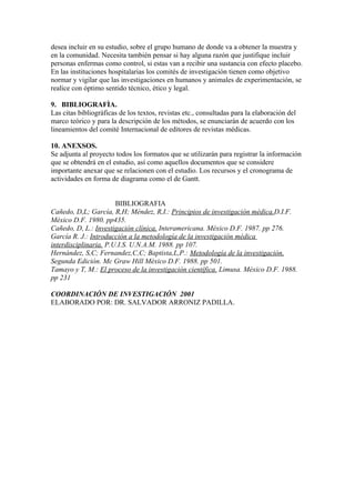 desea incluir en su estudio, sobre el grupo humano de donde va a obtener la muestra y
en la comunidad. Necesita también pensar si hay alguna razón que justifique incluir
personas enfermas como control, si estas van a recibir una sustancia con efecto placebo.
En las instituciones hospitalarias los comités de investigación tienen como objetivo
normar y vigilar que las investigaciones en humanos y animales de experimentación, se
realice con óptimo sentido técnico, ético y legal.
9. BIBLIOGRAFÌA.
Las citas bibliogràficas de los textos, revistas etc., consultadas para la elaboración del
marco teórico y para la descripción de los métodos, se enunciarán de acuerdo con los
lineamientos del comité Internacional de editores de revistas médicas.
10. ANEXSOS.
Se adjunta al proyecto todos los formatos que se utilizarán para registrar la información
que se obtendrá en el estudio, así como aquellos documentos que se considere
importante anexar que se relacionen con el estudio. Los recursos y el cronograma de
actividades en forma de diagrama como el de Gantt.
BIBLIOGRAFIA
Cañedo, D,L; García, R,H; Méndez, R,I.: Principios de investigación mèdica.D.I.F.
México D.F. 1980. pp435.
Cañedo, D, L.: Investigación clínica. Interamericana. Mèxico D.F. 1987. pp 276.
García R. J.: Introducción a la metodología de la investigación médica
interdisciplinaria. P.U.I.S. U.N.A.M. 1988. pp 107.
Hernández, S,C; Fernandez,C,C; Baptista,L,P.: Metodología de la investigación.
Segunda Edición. Mc Graw Hill Mèxico D.F. 1988. pp 501.
Tamayo y T, M.: El proceso de la investigación científica. Limusa. México D.F. 1988.
pp 231
COORDINACIÓN DE INVESTIGACIÓN 2001
ELABORADO POR: DR. SALVADOR ARRONIZ PADILLA.
 
