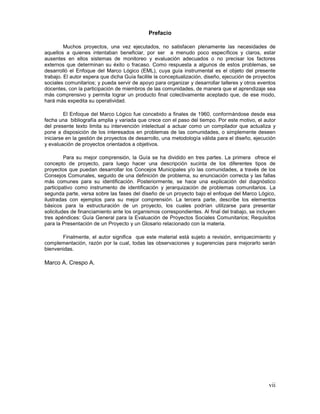 vii
Prefacio
Muchos proyectos, una vez ejecutados, no satisfacen plenamente las necesidades de
aquellos a quienes intentaban beneficiar, por ser a menudo poco específicos y claros, estar
ausentes en ellos sistemas de monitoreo y evaluación adecuados o no precisar los factores
externos que determinan su éxito o fracaso. Como respuesta a algunos de estos problemas, se
desarrolló el Enfoque del Marco Lógico (EML), cuya guía instrumental es el objeto del presente
trabajo. El autor espera que dicha Guía facilite la conceptualización, diseño, ejecución de proyectos
sociales comunitarios; y pueda servir de apoyo para organizar y desarrollar talleres y otros eventos
docentes, con la participación de miembros de las comunidades, de manera que el aprendizaje sea
más comprensivo y permita lograr un producto final colectivamente aceptado que, de ese modo,
hará más expedita su operatividad.
El Enfoque del Marco Lógico fue concebido a finales de 1960, conformándose desde esa
fecha una bibliografía amplia y variada que crece con el paso del tiempo. Por este motivo, el autor
del presente texto limita su intervención intelectual a actuar como un compilador que actualiza y
pone a disposición de los interesados en problemas de las comunidades, o simplemente deseen
iniciarse en la gestión de proyectos de desarrollo, una metodología válida para el diseño, ejecución
y evaluación de proyectos orientados a objetivos.
Para su mejor comprensión, la Guía se ha dividido en tres partes. La primera ofrece el
concepto de proyecto, para luego hacer una descripción sucinta de los diferentes tipos de
proyectos que puedan desarrollar los Concejos Municipales y/o las comunidades, a través de los
Consejos Comunales, seguido de una definición de problema, su enunciación correcta y las fallas
más comunes para su identificación. Posteriormente, se hace una explicación del diagnóstico
participativo como instrumento de identificación y jerarquización de problemas comunitarios. La
segunda parte, versa sobre las fases del diseño de un proyecto bajo el enfoque del Marco Lógico,
ilustradas con ejemplos para su mejor comprensión. La tercera parte, describe los elementos
básicos para la estructuración de un proyecto, los cuales podrían utilizarse para presentar
solicitudes de financiamiento ante los organismos correspondientes. Al final del trabajo, se incluyen
tres apéndices: Guía General para la Evaluación de Proyectos Sociales Comunitarios; Requisitos
para la Presentación de un Proyecto y un Glosario relacionado con la materia.
Finalmente, el autor significa que este material está sujeto a revisión, enriquecimiento y
complementación, razón por la cual, todas las observaciones y sugerencias para mejorarlo serán
bienvenidas.
Marco A. Crespo A.
 