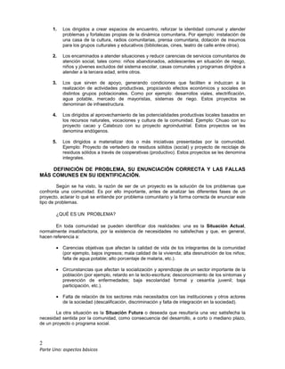 2
Parte Uno: aspectos básicos
1. Los dirigidos a crear espacios de encuentro, reforzar la identidad comunal y atender
problemas y fortalezas propias de la dinámica comunitaria. Por ejemplo: instalación de
una casa de la cultura, radios comunitarias, prensa comunitaria, dotación de insumos
para los grupos culturales y educativos (bibliotecas, cines, teatro de calle entre otros).
2. Los encaminados a atender situaciones y reducir carencias de servicios comunitarios de
atención social, tales como: niños abandonados, adolescentes en situación de riesgo,
niños y jóvenes excluidos del sistema escolar, casas comunales y programas dirigidos a
atender a la tercera edad, entre otros.
3. Los que sirven de apoyo, generando condiciones que faciliten e induzcan a la
realización de actividades productivas, propiciando efectos económicos y sociales en
distintos grupos poblacionales. Como por ejemplo: desarrollos viales, electrificación,
agua potable, mercado de mayoristas, sistemas de riego. Estos proyectos se
denominan de infraestructura.
4. Los dirigidos al aprovechamiento de las potencialidades productivas locales basados en
los recursos naturales, vocaciones y cultura de la comunidad. Ejemplo: Chuao con su
proyecto cacao y Calabozo con su proyecto agroindustrial. Estos proyectos se les
denomina endógenos.
5. Los dirigidos a materializar dos o más iniciativas presentadas por la comunidad.
Ejemplo: Proyecto de vertedero de residuos sólidos (social) y proyecto de reciclaje de
residuos sólidos a través de cooperativas (productivo). Estos proyectos se les denomina
integrales.
DEFINICIÓN DE PROBLEMA, SU ENUNCIACIÓN CORRECTA Y LAS FALLAS
MÁS COMUNES EN SU IDENTIFICACIÓN.
Según se ha visto, la razón de ser de un proyecto es la solución de los problemas que
confronta una comunidad. Es por ello importante, antes de analizar las diferentes fases de un
proyecto, aclarar lo qué se entiende por problema comunitario y la forma correcta de enunciar este
tipo de problemas.
¿QUÉ ES UN PROBLEMA?
En toda comunidad se pueden identificar dos realidades: una es la Situación Actual,
normalmente insatisfactoria, por la existencia de necesidades no satisfechas y que, en general,
hacen referencia a:
• Carencias objetivas que afectan la calidad de vida de los integrantes de la comunidad
(por ejemplo, bajos ingresos; mala calidad de la vivienda; alta desnutrición de los niños;
falta de agua potable; alto porcentaje de malaria, etc.).
• Circunstancias que afectan la socialización y aprendizaje de un sector importante de la
población (por ejemplo, retardo en la lecto-escritura; desconocimiento de los síntomas y
prevención de enfermedades; baja escolaridad formal y cesantía juvenil; baja
participación, etc.).
• Falta de relación de los sectores más necesitados con las instituciones y otros actores
de la sociedad (descalificación, discriminación y falta de integración en la sociedad).
La otra situación es la Situación Futura o deseada que resultaría una vez satisfecha la
necesidad sentida por la comunidad, como consecuencia del desarrollo, a corto o mediano plazo,
de un proyecto o programa social.
 
