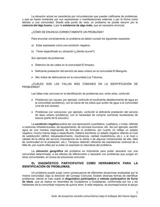 3
Guía de proyectos sociales comunitarios bajo el enfoque del marco lógico
La situación actual se caracteriza por circunstancias que pueden calificarse de problemas,
y que se hacen evidentes por sus expresiones o manifestaciones externas y por la forma como
afectan a una comunidad. Desde este punto de vista, un problema se puede resumir por la
carencia del algo bueno, o por la existencia de algo malo, que es necesario enunciar.
¿CÓMO SE ENUNCIA CORRECTAMENTE UN PROBLEMA?
Para enunciar correctamente un problema se deben cumplir los siguientes requisitos:
a) Estar expresado como una condición negativa.
b) Tener especificado su ubicación (¿dónde ocurre?).
Son ejemplos de problemas:
• Deterioro de las calles en la comunidad El Amparo.
• Deficiente prestación del servicio de aseo urbano en la comunidad El Manguito.
• Alto índice de delincuencia en la comunidad Los Totumos.
¿CUÁLES SON LAS FALLAS MÁS COMUNES EN LA IDENTIFICACIÓN DE
PROBLEMAS?
Las fallas más comunes en la identificación de problemas son, entre otras, confundir:
• Problemas con causas: por ejemplo, confundir el insuficiente abastecimiento de agua en
la comunidad (problema), con la rotura de los tubos que surten de agua a la comunidad
(una de sus causas).
• Problemas con soluciones: por ejemplo, confundir la deficiente prestación del servicio
de aseo urbano (problema), con la necesidad de comprar camiones recolectores de
basura (parte de la solución).
La condición negativa podría ser una apreciación cuantitativa, cualitativa, o mixta, referida
a carencias infraestruturales, de equipamiento, de recursos humanos, etc. Así por ejemplo, escribir
agua es una manera inapropiada de formular el problema, por cuanto no refleja un estado
negativo; mucho menos llega a especificarlo. Deberá escribirse un estado negativo referido al nivel
de satisfacción (déficit, desabastecimiento, insuficiencia, calidad insatisfctoria, etc.), o al nivel o
calidad de la oferta del servicio (inexistencia de la oferta o de algunos componentes de ella, falta
de continuidad en la prestación, etc.). Tampoco deberán utilizarse las expresiones carencia de o
falta de, por cuanto ellas por si solas no expresan la naturaleza del problema.
La ubicaciòn geogràfica del problema es importante para poder asociarlo con una
comunidad determinada, a los efectos de diferenciarlo o asociarlo con problemas que surgan en
otras comunidades, en busca de soluciones comunes.
EL DIAGNÓSTICO PARTICIPATIVO COMO HERRAMIENTA PARA LA
IDENTIFICACIÓN DE PROBLEMAS.
Un problema puede surgir como consecuencia de diferentes situaciones analizadas por la
misma comunidad, bajo la dirección del Consejo Comunal. Existen diversas formas de identificar
problemas, siendo el más usado el diagnóstico participativo o método participativo de lluvia
de ideas, que se realiza en Asamblea de Ciudadanos y Ciudadanas, conformada por los y las
habitantes de la comunidad mayores de quince años. A este respecto, se aconseja buscar el apoyo
 