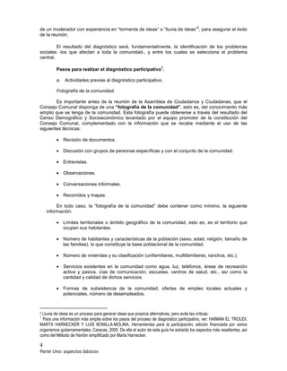 4
Parte Uno: aspectos básicos
de un moderador con experiencia en “tormenta de ideas” o “lluvia de ideas”
2
, para asegurar el éxito
de la reunión.
El resultado del diagnóstico será, fundamentalmente, la identificación de los problemas
sociales -los que afectan a toda la comunidad-, y entre los cuales se selecciona el problema
central.
Pasos para realizar el diagnóstico participativo
3
.
a. Actividades previas al diagnóstico participativo.
Fotografía de la comunidad.
Es importante antes de la reunión de la Asamblea de Ciudadanos y Ciudadanas, que el
Consejo Comunal disponga de una “fotografía de la comunidad”, esto es, del conocimiento más
amplio que se tenga de la comunidad. Esta fotografía puede obtenerse a través del resultado del
Censo Demográfico y Socioeconómico levantado por el equipo promotor de la constitución del
Consejo Comunal, complementado con la información que se recabe mediante el uso de las
siguientes técnicas:
• Revisión de documentos.
• Discusión con grupos de personas específicas y con el conjunto de la comunidad.
• Entrevistas.
• Observaciones.
• Conversaciones informales.
• Recorridos y mapas.
En todo caso, la “fotografía de la comunidad” debe contener como mínimo, la siguiente
información:
• Límites territoriales o ámbito geográfico de la comunidad, esto es, es el territorio que
ocupan sus habitantes.
• Número de habitantes y características de la población (sexo, edad, religión, tamaño de
las familias), lo que constituye la base poblacional de la comunidad.
• Número de viviendas y su clasificación (unifamiliares, multifamiliares, ranchos, etc.).
• Servicios existentes en la comunidad como agua, luz, teléfonos, áreas de recreación
activa y pasiva, vías de comunicación, escuelas, centros de salud, etc., así como la
cantidad y calidad de dichos servicios.
• Formas de subsistencia de la comunidad, ofertas de empleo locales actuales y
potenciales, número de desempleados.
2 Lluvia de ideas es un proceso para generar ideas que propicia alternativas, pero evita las críticas.
3
Para una información más amplia sobre los pasos del proceso de diagnóstico participativo, ver: HAIMAN EL TROUDI,
MARTA HARNECKER Y LUIS BONILLA-MOLINA, Herramientas para la participación, edición financiada por varios
organismos gubernamentales, Caracas, 2005. De ella el autor de esta guía ha extraído los aspectos más resaltantes, así
como del Método de Hanlón simplificado por Marta Harnecker.
 