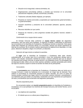 5
Guía de proyectos sociales comunitarios bajo el enfoque del marco lógico
• Situación de la inseguridad, violencia doméstica, etc.
• Organizaciones comunitarias públicas y privadas que funcionan en la comunidad
(asociaciones religiosas, políticas, económicas y sociales).
• Tradiciones culturales (fiestas religiosas, por ejemplo).
• Proyectos en marcha (comunales y auspiciados por organizaciones gubernamentales y
no gubernamentales).
• Vocación económica y productiva de la comunidad (artesanal, agrícola, pecuaria,
pesca).
• Recursos naturales con que cuenta.
• Presencia de misiones y otros programas sociales del gobierno nacional, estadal o
municipal.
Conformación de un equipo técnico asesor.
El Consejo Comunal debe conformar un equipo técnico asesor del diagnóstico
participativo, para que actúe como facilitador, al organizar el debate y sistematizar la información
que se produzca en la Asamblea de Ciudadanos y Ciudadanas durante su desarrollo. Este equipo
puede estar integrado por personas ajenas a la comunidad, siempre que tengan experiencia en
este tipo de reuniones. De lo contrario, podrían desvirtuarse los objetivos de la asamblea, o lo más
grave, alterarse la disciplina y llegar a la confusión y el desorden.
Selección del lugar donde se realizará la asamblea.
El lugar para la Asamblea de Ciudadanos y Ciudadanas debe estar ubicado,
preferiblemente, en el propio seno de la comunidad y reunir las condiciones idóneas para el
evento, como tamaño, iluminación, facilidad de acceso y espacio suficiente para que se ubiquen
los miembros del Consejo Comunal, el equipo técnico y los asistentes al acto. Es aconsejable que
se disponga de sillas, toldos y de una mesa, pizarras, pantallas o paredes apropiadas para colocar
las hojas de cartulina o papel en donde se escriben las ideas de los participantes.
Convocatoria.
La convocatoria para la Asamblea de Ciudadanos y Ciudadanas debe ser hecha por el
Consejo Comunal, a todos los habitantes de la comunidad, sin ningún tipo de distinción. Para
realizar la convocatoria es conveniente apoyarse en líderes naturales, así como en todas las
fuerzas sociales y políticas que hagan vida en la comunidad, quienes motivarán y sensibilizarán a
sus habitantes para que asistan a la asamblea, haciéndoles ver cuan importante es la participación
de todos y los beneficios que se derivarán del diagnóstico participativo.
Reunión preparatoria previa.
Es conveniente realizar una reunión preparatoria previa a la Asamblea de Ciudadanos y
Ciudadanas, en la cual participen los miembros del Consejo Comunal y del Comité Técnico, con el
fin de definir:
• Los objetivos de la asamblea.
• El método que se va a utilizar para el diagnóstico y,
 