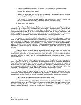 6
Parte Uno: aspectos básicos
• Las responsabilidades del relator, moderador y coordinador de logística, como son:
Relator: lleva la minuta de la reunión.
Moderador: organiza el tiempo de las exposiciones sobre la base del consenso entre los
presentes, y orienta la dinámica de la reunión.
Coordinador de logística: presta apoyo a los asistentes en cuanto a facilitar su
desenvolvimiento en las sesiones de trabajo (asientos, café, papel, etc.).
b. Realización de la asamblea.
La Asamblea de Ciudadanos y Ciudadanas se realizará una vez cumplidos los pasos
anteriores y se iniciará con una explicación de sus propósitos y beneficios para la comunidad, en
términos similares a los expuestos en la convocatoria. Se deberá describir la situación de la
comunidad sobre la base de la “fotografía de la comunidad” que se elaboró previamente. La
descripción puede ser hecha por quienes tengan más conocimientos de la situación local: el jefe
del ambulatorio, la directora de la escuela, el presidente de la junta parroquial, entre otros.
La reunión se desarrollará mediante la aplicación de una “tormenta de ideas” o lluvia de
ideas, la cual consiste un método no estructurado de trabajo grupal, donde los participantes van
generando ideas en respuesta a una pregunta previamente formulada, como por ejemplo: ¿Cuáles
son los problemas que afectan a la comunidad?; ¿Cuáles son las causas de cada problema?;
¿Cuáles son los efectos de cada problema?; ¿Cuántas personas se sienten afectadas por cada
problema?; ¿Desde cuando se presentan los problemas?; ¿Con qué frecuencia?; ¿Dónde
ocurren?
El éxito de la lluvia de ideas depende de que se cumplan algunas reglas muy simples que
el moderador tiene que recordarle al grupo. Una de las reglas fundamentales es que el
moderador es quien hace las preguntas, las cuales tienen la intención de guiar a los participantes a
través del proceso, de manera que las respuestas conduzcan a decisiones de grupo y no de
individualidades.
La segunda regla es evitar disputas y críticas. Cuando el moderador hace una pregunta,
invita a todos y cada uno de los participantes en la asamblea a hacer una sugerencia, sin permitir
hacer comentarios sobre ella, incluyendo al moderador, quien sólo se limitará a escribir la
sugerencia en la pizarra. Quien no esté de acuerdo con la propuesta se abstendrá de hacer críticas
o de reaccionar violentamente. A cambio, se le permitirá hacer otra sugerencia, aun cuando ella
contradiga a la ya formulada, y que el moderador, igualmente, escribirá en la pizarra.
La tercera regla es impedir la falta de interés o la desmotivación del grupo, caer en
demasiados detalles o permanecer mucho tiempo discutiendo una misma idea, aun cuando toda
idea debe ser tomada en serio. La lluvia de ideas cesa cuando se agota la generación de ideas.
c. Priorización de problemas y escogencia del problema central.
La experiencia indica que son múltiples los problemas de una comunidad que se detecten
a través del diagnóstico participativo, según se originen en necesidades pertenecientes a las áreas
de comunicación alternativa, educación, salud, cultura, recreación, actividad física y deporte,
socioproductivos de vivienda y hábitat y de infraestructura, entre otros.
 