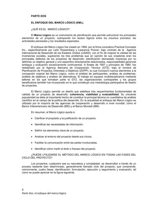 8
Parte Dos: el enfoque del marco lógico
PARTE DOS
EL ENFOQUE DEL MARCO LÓGICO (EML).
¿QUÉ ES EL MARCO LÓGICO?
El Marco Lógico es un instrumento de planificación que permite estructurar los principales
elementos de un proyecto, subrayando los lazaos lógicos entre los insumos previstos, las
actividades planeadas y los resultados esperados.
El enfoque del Marco Lógico fue creado en 1969, por la firma consultora Practical Concepts
Inc., específicamente por León Rossenberg y Lawrence Posner, bajo contrato de la Agencia
Internacional de Desarrollo de los Estados Unidos (USAID), con el fin de mejorar la calidad de las
inversiones sociales, superando los tres problemas que en opinión de sus creadores eran los
principales defectos de los proyectos de desarrollo: planificación demasiado imprecisa por no
definirse un objetivo general y uno específico directamente relacionados, responsabilidad gerencial
ambigua y evaluación excesivamente controversial. A finales de 1997 y principios de 1980, fue
rediseñado por la Agencia Alemana de Cooperación Técnica (GTZ), bajo el nombre de
Planificación de Proyectos Orientada a Objetivos (ZOPP), la cual incorporó nuevos elementos a la
concepción original del Marco Lógico, como el análisis de participantes, análisis de problemas,
análisis de objetivos y análisis de alternativas. El trabajo en equipos multidisciplinarios mediante
talleres en los que tomaban parte la GTZ, las organizaciones contrapartes y los grupos
beneficiarios también fue incorporado en lo que constituyó una metodología participativa de diseño
de proyectos.
El Marco Lógico permite un diseño que satisface tres requerimientos fundamentales de
calidad de un proyecto de desarrollo: coherencia, viabilidad y evaluabilidad. Su creciente
popularidad se debe al importante hecho de constituir la principal técnica no cuantitativa de análisis
científico en el campo de la política del desarrollo. En la actualidad el enfoque del Marco Lógico es
utilizado por la mayoría de las agencias de cooperación y desarrollo a nivel mundial, como el
Banco Interamericano de Desarrollo (BID) y el Banco Mundial (BM).
En resumen, el Marco Lógico ayuda a:
• Clarificar el propósito y la justificación de un proyecto.
• Identificar las necesidades de información.
• Definir los elementos clave de un proyecto.
• Analizar el entorno del proyecto desde sus inicios.
• Facilitar la comunicación entre las partes involucradas.
• Identificar cómo medir el éxito o fracaso del proyecto.
¿PUEDE UTILIZARSE EL MÉTODO DEL MARCO LÓGICO EN TODAS LAS FASES DEL
CICLO DEL PROYECTO?
Los proyectos, cualquiera sea su naturaleza y complejidad, se desarrollan a través de un
proceso bastante bien determinado, generalmente llamado ciclo del proyecto, que comprende,
comúnmente, cuatro fases: identificación, formulación, ejecución y seguimiento y evaluación, tal
como se puede apreciar en la figura siguiente.
 