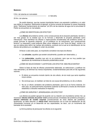 18
Parte Dos: el enfoque del marco lógico
Medición:
5 Km. de tuberías en mal estado
20 Km. de tuberías
Se podrá observar, que las causas importantes tienen una expresión cualitativa y un valor
que define su magnitud. Retomando el ejemplo, la forma correcta de expresar la causa importante
sería: “Deficiente mantenimiento de tuberías” (el 25% de las tuberías de agua de la comunidad El
Peñón se encuentran en mal estado).
¿CÓMO SE IDENTIFICAN LOS EFECTOS?
Los efectos del problema central, como consecuencias de la situación planteada, tienden a
ser más graves en la medida que no se formule y desarrolle el proyecto planteado como
intervención. Para identificar los efectos o repercusiones encadenados del problema central, se
puede formular la siguiente pregunta: ¿si el problema no se solucionara, que consecuencias
tendría? La respuesta a esta pregunta debe verse reflejada en una “lluvia de ideas”, similar a la
que se realiza para definir las causas del problema, producto de la cual es la identificación de los
efectos del problema en una lista sin orden de prioridad.
Al llevar a cabo este paso, es importante considerar dos tipos de efectos:
• Los actuales, aquellos que existen actualmente y pueden ser observados, y
• Los potenciales, aquellos que aún no se producen, pero que es muy posible que
aparezcan de mantenerse la situación problemática actual.
¿CÓMO SE SELECCIONAN Y JUSTIFICAN LOS EFECTOS MÁS RELEVANTES?
Sobre la base de lista de efectos previamente elaborada, se seleccionan y justifican los
más relevantes y se eliminan los menos importantes, fundamentándose para ello en las siguientes
razones:
• El efecto se encuentra incluido dentro de otro efecto, de tal modo que sería repetitivo
incluir ambos.
• Se concluye que, en realidad, se trata de una causa del problema y no de un efecto.
• No es un efecto verdadero del problema planteado; pero lo es en forma indirecta. En
este caso, es particularmente importante sustentar la afirmación a través de información
estadística o estudios realizados al respecto).
¿CÓMO SE AGRUPAN Y JERARQUIZAN LOS EFECTOS?
Los efectos se pueden agrupar de acuerdo con su relación con el problema central. Así, se
reconocen efectos directos de primer nivel (consecuencias inmediatas del problema principal) y
efectos indirectos de niveles mayores (consecuencias de otros efectos del problema).
Igualmente, se debe describir un efecto final, relacionándolo con el nivel de satisfacción de las
necesidades humanas y/o el desarrollo de sus capacidades, es decir, con un incremento del
bienestar de la sociedad.
La forma práctica de jerarquizar los efectos es la siguiente:
X 100=25%
 
