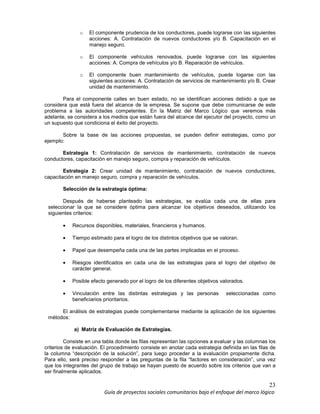 23
Guía de proyectos sociales comunitarios bajo el enfoque del marco lógico
o El componente prudencia de los conductores, puede lograrse con las siguientes
acciones: A. Contratación de nuevos conductores y/o B. Capacitación en el
manejo seguro.
o El componente vehículos renovados, puede lograrse con las siguientes
acciones: A. Compra de vehículos y/o B. Reparación de vehículos.
o El componente buen mantenimiento de vehículos, puede logarse con las
siguientes acciones: A. Contratación de servicios de mantenimiento y/o B. Crear
unidad de mantenimiento.
Para el componente calles en buen estado, no se identifican acciones debido a que se
considera que está fuera del alcance de la empresa. Se supone que debe comunicarse de este
problema a las autoridades competentes. En la Matriz del Marco Lógico que veremos más
adelante, se considera a los medios que están fuera del alcance del ejecutor del proyecto, como un
un supuesto que condiciona el éxito del proyecto.
Sobre la base de las acciones propuestas, se pueden definir estrategias, como por
ejemplo:
Estrategia 1: Contratación de servicios de mantenimiento, contratación de nuevos
conductores, capacitación en manejo seguro, compra y reparación de vehículos.
Estrategia 2: Crear unidad de mantenimiento, contratación de nuevos conductores,
capacitación en manejo seguro, compra y reparación de vehículos.
Selección de la estrategia óptima:
Después de haberse planteado las estrategias, se evalúa cada una de ellas para
seleccionar la que se considere óptima para alcanzar los objetivos deseados, utilizando los
siguientes criterios:
• Recursos disponibles, materiales, financieros y humanos.
• Tiempo estimado para el logro de los distintos objetivos que se valoran.
• Papel que desempeña cada una de las partes implicadas en el proceso.
• Riesgos identificados en cada una de las estrategias para el logro del objetivo de
carácter general.
• Posible efecto generado por el logro de los diferentes objetivos valorados.
• Vinculación entre las distintas estrategias y las personas seleccionadas como
beneficiarios prioritarios.
El análisis de estrategias puede complementarse mediante la aplicación de los siguientes
métodos:
a) Matriz de Evaluación de Estrategias.
Consiste en una tabla donde las filas representan las opciones a evaluar y las columnas los
criterios de evaluación. El procedimiento consiste en anotar cada estrategia definida en las filas de
la columna “descripción de la solución”, para luego proceder a la evaluación propiamente dicha.
Para ello, será preciso responder a las preguntas de la fila “factores en consideración”, una vez
que los integrantes del grupo de trabajo se hayan puesto de acuerdo sobre los criterios que van a
ser finalmente aplicados.
 