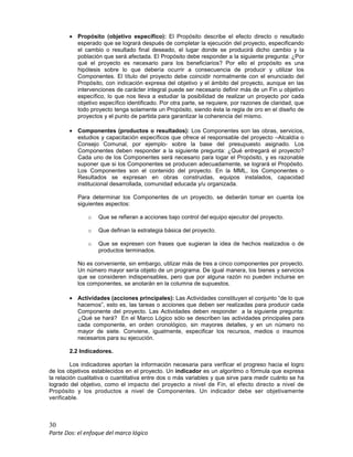 30
Parte Dos: el enfoque del marco lógico
• Propósito (objetivo específico): El Propósito describe el efecto directo o resultado
esperado que se logrará después de completar la ejecución del proyecto, especificando
el cambio o resultado final deseado, el lugar donde se producirá dicho cambio y la
población que será afectada. El Propósito debe responder a la siguiente pregunta: ¿Por
qué el proyecto es necesario para los beneficiarios? Por ello el propósito es una
hipótesis sobre lo que debería ocurrir a consecuencia de producir y utilizar los
Componentes. El título del proyecto debe coincidir normalmente con el enunciado del
Propósito, con indicación expresa del objetivo y el ámbito del proyecto, aunque en las
intervenciones de carácter integral puede ser necesario definir más de un Fin u objetivo
específico, lo que nos lleva a estudiar la posibilidad de realizar un proyecto por cada
objetivo específico identificado. Por otra parte, se requiere, por razones de claridad, que
todo proyecto tenga solamente un Propósito, siendo ésta la regla de oro en el diseño de
proyectos y el punto de partida para garantizar la coherencia del mismo.
• Componentes (productos o resultados): Los Componentes son las obras, servicios,
estudios y capacitación específicos que ofrece el responsable del proyecto –Alcaldía o
Consejo Comunal, por ejemplo- sobre la base del presupuesto asignado. Los
Componentes deben responder a la siguiente pregunta: ¿Qué entregará el proyecto?
Cada uno de los Componentes será necesario para logar el Propósito, y es razonable
suponer que si los Componentes se producen adecuadamente, se logrará el Propósito.
Los Componentes son el contenido del proyecto. En la MML, los Componentes o
Resultados se expresan en obras construidas, equipos instalados, capacidad
institucional desarrollada, comunidad educada y/u organizada.
Para determinar los Componentes de un proyecto, se deberán tomar en cuenta los
siguientes aspectos:
o Que se refieran a acciones bajo control del equipo ejecutor del proyecto.
o Que definan la estrategia básica del proyecto.
o Que se expresen con frases que sugieran la idea de hechos realizados o de
productos terminados.
No es conveniente, sin embargo, utilizar más de tres a cinco componentes por proyecto.
Un número mayor sería objeto de un programa. De igual manera, los bienes y servicios
que se consideren indispensables, pero que por alguna razón no pueden incluirse en
los componentes, se anotarán en la columna de supuestos.
• Actividades (acciones principales): Las Actividades constituyen el conjunto “de lo que
hacemos”, esto es, las tareas o acciones que deben ser realizadas para producir cada
Componente del proyecto. Las Actividades deben responder a la siguiente pregunta:
¿Qué se hará? En el Marco Lógico sólo se describen las actividades principales para
cada componente, en orden cronológico, sin mayores detalles, y en un número no
mayor de siete. Conviene, igualmente, especificar los recursos, medios o insumos
necesarios para su ejecución.
2.2 Indicadores.
Los indicadores aportan la información necesaria para verificar el progreso hacia el logro
de los objetivos establecidos en el proyecto. Un indicador es un algoritmo o fórmula que expresa
la relación cualitativa o cuantitativa entre dos o más variables y que sirve para medir cuánto se ha
logrado del objetivo, como el impacto del proyecto a nivel de Fin, el efecto directo a nivel de
Propósito y los productos a nivel de Componentes. Un indicador debe ser objetivamente
verificable.
 