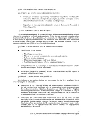 31
Guía de proyectos sociales comunitarios bajo el enfoque del marco lógico
¿QUÉ FUNCIONES CUMPLEN LOS INDICADORES?
Las funciones que cumplen los indicadores son las siguientes:
• Constituyen la base del seguimiento y evaluación del proyecto. Es por ello que los
indicadores deben ser, por el papel que cumplen, suficientes como para poderse
utilizar en diferentes momentos y no sólo al final del proyecto.
• Especifican de manera precisa cada objetivo a nivel de Componente (Producto), de
Propósito y de Fin.
¿CÓMO SE EXPRESAN LOS INDICADORES?
Los indicadores se expresan de forma que puedan ser verificables en términos de cantidad
y tiempo. Un indicador no verificable será desechado. Es por ello que para cada indicador deberá
describirse la fuente o medio de verificación. Así, por ejemplo, un indicador para medir los niveles
de desnutrición de la población infantil podría ser: número de niños desnutridos entre número total
de niños por cien. Si el número de niños desnutridos es 3.000 y el total de niños 30.000, el
resultado nos indica que el 10% de los niños están desnutridos.
¿CUÁLES SON LOS REQUISITOS DE UN BUEN INDICADOR?
• Ser prácticos: lo cual significa:
o Medir lo que es importante.
o Mínimo en su número, pero suficientes para medir cada objetivo.
o Referirse a metas realizables.
o Eficientes en su costo para medir cada objetivo.
o Realista en cuanto no deben referirse a algo que no ocurrirá.
• Independientes: esto es, que reflejen el resultado especificado en el objetivo y no los
medios utilizados para alcanzar el resultado.
• Focalizados: (específicos, medibles), es decir, que especifiquen el grupo objetivo, la
cantidad, calidad, tiempo y lugar.
¿CÓMO SE CLASIFICAN LOS INDICADORES?
Los indicadores se pueden clasificar en tres grupos: los de fin y propósito, los de
componentes y los de actividades.
• Indicadores de Fin y Propósito: son los que miden el cambio atribuible al proyecto y
los que permiten tomar decisiones sobre la necesidad de componentes adicionales.
Se les denomina también indicadores de objetivos. Los indicadores de Fin o Propósito
se construyen sobre la base de datos existentes. Ejemplo de un indicador de Fin y de
Propósito, sería reducir a menos de 1.000 coliformes totales por 100 ml de agua, en
una playa específica y para un determinado año.
• Indicadores de Componentes: son descripciones breves de las obras, servicios,
estudios y capacitación específicos que ofrece el responsable del proyecto, en cuanto
se refiere a cantidad, calidad y tiempo. Por ejemplo, para un proyecto de educación
habría de señalar que se trata de 10 escuelas técnicas, ubicadas en tales y cuales
ciudades, cada una con capacidad para 1.000 alumnos por año, y con el equipamiento
especificado por las normas.
 