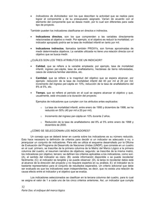 32
Parte Dos: el enfoque del marco lógico
• Indicadores de Actividades: son los que describen la actividad que se realiza para
lograr el componente y de su presupuesto asignado. Varían de acuerdo con el
elemento del componente que se desea medir, por lo cual son diferentes para cada
tipo de proyecto.
También pueden los indicadores clasificarse en directos e indirectos.
• Indicadores directos, son los que comprenden a las variables directamente
relacionadas al objetivo a medir. Por ejemplo, si el objetivo es reducir la mortalidad, un
indicador apropiado podría ser la tasa de motilidad infantil en tanto por mil.
• Indicadores indirectos, llamados también PROXYs, son formas aproximadas de
medir determinados objetivos. La variable utilizada no tiene una relación directa con el
objetivo que se busca medir.
¿CUÁLES SON LOS TRES ATRIBUTOS DE UN INDICAOR?
• Calidad, que se refiere a la variable empleada: por ejemplo, tasa de mortalidad
infantil, ingreso per-cápita, tasa de analfabetismo, hectáreas de tierra reforestadas,
casos de violencia familiar atendidos, etc.
• Cantidad, que se refiere a la magnitud del objetivo que se espera alcanzar, por
ejemplo: reducción de la tasa de mortalidad infantil del 40 por mil al 20 por mil;
incremento del ingreso per-cápita en 10%; reducción de la tasa de analfabetismo del
8% al 5%, etc.
• Tiempo, que se refiere al período en el cual se espera alcanzar el objetivo y que,
usualmente, está vinculado a la duración del proyecto.
Ejemplos de indicadores que cumplen con los atributos antes explicados:
o La tasa de mortalidad infantil, entre enero de 1995 y diciembre de 1998, se ha
reducido en 50% (40 por mil a 20 por mil).
o Incremento del ingreso per-cápita en 10% durante 2 años.
o Reducción de la tasa de analfabetismo del 8% al 5% entre enero de 1998 y
diciembre de 2000.
¿CÓMO SE SELECCIONAN LOS INDICADORES?
Un consejo que se deberá tener en cuenta sobre los indicadores es su número reducido.
Esto hace necesario la definición de criterios para decidir si un indicador es adecuado o no, o
jerarquizar un conjunto de indicadores. Para ello se utiliza el esquema desarrollado por la Oficina
de Evaluación del Programa de Desarrollo de Naciones Unidas (UNDP), que consiste en un cuadro
en el cual: primero, se trascribe de la primera columna de la Matriz del Marco Lógico a la primera
columna del cuadro, el resumen narrativo de objetivos; segundo: se trascribe de la misma matriz,
los indicadores por objetivo; tercero: se definen los criterios aplicables a los indicadores, como son:
(A), el sentido del indicador es claro; (B): existe información disponible o se puede recolectar
fácilmente; (C): el indicador es tangible y se puede observar; (D), la tarea re recolectar datos está
al alcance de la dirección del proyecto y no requiere expertos en su análisis; E): el indicador es lo
bastante representativo para el conjunto de resultados esperados. Un criterio adicional que debe
ser evaluado es que los indicadores sean independientes, es decir, que no exista una relación de
causa efecto entre el indicador y el objetivo que se evalúa.
Los indicadores seleccionados se clasifican en la tercera columna del cuadro, para lo cual
se asigna el valor de 1 a cada uno de los cinco criterios anteriores. Así, un indicador que cumpla
 