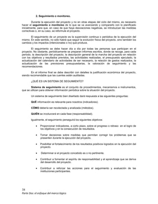 38
Parte Dos: el enfoque del marco lógico
2. Seguimiento o monitoreo.
Durante la ejecución del proyecto y no en otras etapas del ciclo del mismo, es necesario
hacer el seguimiento o monitoreo de lo que se va avanzando y compararlo con lo planificado
inicialmente, para que, en caso de que haya desviaciones negativas, se introduzcan las medidas
correctivas o, en su caso, se reformule el proyecto.
El seguimiento de un proyecto es la supervisión continua o periódica de la ejecución del
mismo. En este sentido, no sólo habrá que seguir la evolución física del proyecto, sino también los
cambios y los impactos (intencionales o no) que produce.
El seguimiento se debe hacer día a día por todas las personas que participan en el
proyecto. No obstante, periódicamente se preparan informes escritos, donde se recoge, para cada
periodo, la descripción del proyecto, la descripción general de la marcha del proyecto en relación
con los objetivos y resultados previstos, las actividades realizadas, el presupuesto ejecutado, la
actualización del calendario de actividades de ser necesario, la relación de gastos realizados, la
actualización de las previsiones presupuestarias, la valoración de seguimiento y las
recomendaciones.
En el informe final se debe describir con detalles la justificación económica del proyecto,
siendo recomendable que las cuentes estén auditadas.
¿QUÉ ES UN SISTEMA DE SEGUIMIENTO?
Sistema de seguimiento es el conjunto de procedimientos, mecanismos e instrumentos,
que se utilizan para obtener información periódica sobre la situación del proyecto.
Un sistema de seguimiento bien diseñado dará respuesta a las siguientes preguntas:
QUÉ información es relevante para nosotros (indicadores).
CÓMO debería ser recolectada y analizada (métodos).
QUIÉN se involucrará en cada fase (responsabilidad).
Igualmente, el seguimiento perseguirá los siguientes objetivos:
• Proporcionar indicadores, a corto plazo, sobre el progreso o retraso en el logro de
los objetivos y en la consecución de resultados.
• Tomar decisiones sobre medidas que permitan corregir los problemas que se
presenten durante la ejecución del proyecto.
• Posibilitar el fortalecimiento de los resultados positivos logrados en la ejecución del
proyecto.
• Determinar si el proyecto concebido es o no pertinente.
• Contribuir a fomentar el espíritu de responsabilidad y el aprendizaje que se deriva
del desarrollo del proyecto.
• Contribuir a reforzar las acciones para el seguimiento y evaluación de las
instituciones participantes.
 