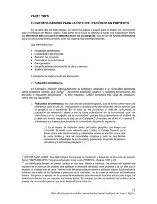 41
Guía de proyectos sociales comunitarios bajo el enfoque del marco lógico
PARTE TRES
ELEMENTOS BÁSICOS PARA LA ESTRUCTURACIÓN DE UN PROYECTO.
En la parte dos de este trabajo, se vieron los pasos a seguir para el diseño de un proyecto
bajo el enfoque del Marco Lógico. Esta parte de la Guía se destina a hacer una explicación sobre
los elementos básicos para la estructuración de un proyecto, que sirvan de fuente informativa
para la solicitud de financiamiento ante los organismos correspondientes.
Los elementos son:
• Población beneficiaria.
• Localización del proyecto.
• Tamaño del proyecto.
• Calendario de actividades.
• Presupuestos.
• Especificaciones técnicas de la obra o servicio.
• Análisis ambiental.
Explicación de cada uno de los elementos:
• Población beneficiaria.
Es necesario conocer adecuadamente la población asociada a la necesidad planteada
como problema central, que SANIN
10
denomina población objetivo y nosotros beneficiarios del
proyecto o población beneficiaria
11
. A este respecto, SANÍN considera tres tipos de población,
como son las siguientes:
o Población de referencia: es una cifra de población global, que se toma como marco de
referencia para el cálculo, comparación y análisis de la demanda del bien o servicio que
el proyecto va a satisfacer. En el caso de los proyectos a nivel de comunidad, la
población de referencia viene a ser la base poblacional de la comunidad, que fue
identificada en la “fotografía de la comunidad” que se hizo previamente al análisis de
problemas. A este respecto, la Ley de los Consejos Comunales, en el Art. 4°, numeral 3,
al referirse a la base poblacional de la comunidad, dispone lo siguiente:
[…] Es el número de habitantes dentro del ámbito geográfico que integra una
comunidad. Se tendrá como referencia para constituir el Consejo Comunal: en el
ámbito urbano entre ciento cincuenta y cuatrocientas familias; en el ámbito rural a partir
de veinte familias y para las comunidades indígenas a partir de diez familias
manteniendo la indivisibilidad de la comunidad y garantizando el ejercicio del gobierno
comunitario y la democracia protagónica […].
10 HÉCTOR SANIN ANGEL, Guía Metodológica General para la Preparación y Evaluación de Proyectos de Inversión
Social. FONVIS-BID-ILPES, Programa de Inversión Social Local –PROINSOL-, Caracas, 1992, p. 62.
11
Los beneficiarios también se pueden clasificar en dos tipos: directos e indirectos. Los directos son aquellos que
requieren de los servicios del proyecto para satisfacer la necesidad identificada como problema y es con ellos que el
proyecto va a trabajar más de cerca. También se le denomina población carente o población objetivo. Los beneficiarios
indirectos son el resto de los habitantes o pobladores de la comunidad, con los cuales se relacionan los beneficiarios
directos. Pongamos un ejemplo: en un proyecto de rehabilitación para menores de doce años adictos a las drogas, los
beneficiarios directos son, por supuesto, los jóvenes adictos. Sin embargo, también se benefician los familiares de los
jóvenes y la comunidad en general, que serían los beneficiarios indirectos.
 