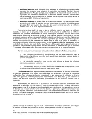 42
Parte Tres: elementos básicos para la estructuración de un proyecto
o Población afectada: es el segmento de la población de referencia que requiere de los
servicios del proyecto para satisfacer la necesidad identificada. También llamada
población carente. Así, por ejemplo, para el problema de insuficiente abastecimiento de
agua para una comunidad determinada, la población afectada vendría a ser el número
de personas de la comunidad que no dispone del servicio de agua potable y que se
estima en un 25% del total de la población.
o Población objetivo: es aquella parte de la población afectada a la que el proyecto está
en condiciones reales de atender, una vez examinados los criterios y restricciones del
proyecto. Son los usuarios del proyecto. En nuestro anterior ejemplo, la población
objetivo sería un 70 % de la población afectada.
Naturalmente, dice SANÍN, el ideal es que la población objetivo sea igual a la población
afectada, es decir, que el proyecto pueda atender efectivamente la totalidad de la población
necesitada. No obstante, restricciones de índole tecnológica, financiera, cultural, institucional,
generalmente hacen que la demanda supere la capacidad de atención, por lo que en muchos
casos será necesario aplicar criterios de factibilidad y definir prioridades para atender el porcentaje
de población carente que permitan los recursos disponibles (por ejemplo, preguntarse por los
estratos de la población que padecen con mayor nivel de rigor o de riesgo el problema). El
porcentaje no atendido del proyecto se constituirá en una población objetivo postergado, la cual
será objeto de atención por parte de las autoridades públicas, para planes posteriores que se
ejecutarían tan pronto se disponga de los recursos necesarios, o mediante otro tipo de acciones.
La población objetivo es la meta del proyecto y se considera la base de su dimensionamiento.
Por otra parte, se requiere conocer adecuadamente la población afectada, en cuanto a:
o Sus diferentes características, especialmente las que sean relevantes para el
tratamiento del problema, como las socio-económicas, culturales, edades, grado de
avance del problema;
o Su dimensión geográfica: zona donde está ubicada y áreas de influencia
correlacionadas con el problema;
o Su dimensión temporal: volumen actual de la población afectada y estimación del
crecimiento de dicha población durante los próximos años.
La información sobre la población se puede tomar directamente de estudios realizados o
de estudios especiales que hayan sido elaborados por entidades a las que le otorgamos
confiabilidad. Pero esta es una situación excepcional, ya que los censos de población se llevan a
cabo entre períodos bastante prolongados (normalmente cada diez años) y, en ausencia de
censos, los estudios específicos realizados puntualmente en el municipio también son la
excepción.
Normalmente, los datos que se publican de los resultados censales contemplan datos
agregados: la población total del municipio, descompuesta entre hombres y mujeres y entre área
urbana y zona rural. Si se desea conocer la población a un nivel menor (por ejemplo, un conjunto
de barrios que puedan constituir una comuna, distrito, o parroquia, según la nomenclatura del
caso), se requiere extender la consulta específica a las instituciones nacionales o estadales que
provean información estadística, precisando cartográficamente (sobre mapas) el contorno espacial
al que se refiere la consulta
12
.
12
Para la estimación de la población se pueden acudir a la Oficina Central de Estadística e Informática, la cual dispone
del programa “REDATAM” Plus (Recuperación de Datos Censales para Áreas Pequeñas por Computador).
 
