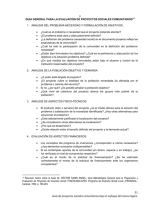 51
Guía de proyectos sociales comunitarios bajo el enfoque del marco lógico
I
GUÍA GENERAL PARA LA EVALUACIÓN DE PROYECTOS SOCIALES COMUNITARIOS
14
1. ANÁLISIS DEL PROBLEMA-NECESIDAD Y FORMULACIÓN DE OBJETIVOS.
• ¿Cuál es el problema o necesidad que el proyecto pretende atender?
• ¿El problema está clara y adecuadamente definido?
• ¿La definición del problema (necesidad social) en el documento-proyecto refleja las
expectativas de la comunidad?
• ¿Cuál ha sido la participación de la comunidad en la definición del problema-
necesidad?
• ¿Están bien formulados los objetivos? ¿Cuál es la pertinencia y adecuación de los
objetivos a la situación-problema definida?
• ¿En qué medida los objetivos formulados están bajo el alcance y control de la
institución responsable del proyecto?
2. ANÁLISIS DE LA POBLACIÓN OBJETIVO Y DEMANDA.
• ¿A quién está dirigido el proyecto?
• ¿El proyecto cubre la totalidad de la población necesitada (la afectada por el
problema o carente del servicio)?
• Si no, ¿por qué? ¿Es posible ampliar la población objetivo?
• ¿Qué nivel de cobertura del proyecto abarca los grupos más pobres de la
población?
3. ANÁLISIS DE ASPECTOS FÍSICO-TÉCNICOS.
• El producto (bien o servicio) del proyecto ¿es el medio idóneo para la solución del
problema o satisfacción de la necesidad identificada? ¿Hay otras alternativas para
solucionar el problema?
• ¿Está debidamente justificada la localización del proyecto?
• ¿Se consideraron otras alternativas de localización?
• ¿Por qué se desecharon?
• ¿Existe relación entre el tamaño definido del proyecto y la demanda actual?
4. EVALUACIÓN DE ASPECTOS FINANCIEROS.
• Los conceptos del programa de inversiones ¿corresponden a rubros necesarios?
¿hay elementos suntuarios indispensables?
• Si se contemplan aportes de la comunidad (en dinero, especie o en trabajo), ¿se
ha verificado el nivel de compromiso respectivo?
• ¿Cuál es el monto de la solicitud de financiamiento? ¿Se ha estimado
correctamente el monto de la solicitud de financiamiento ante los organismos
competentes?
14 Resumen hecho sobre la base de: HÉCTOR SANIN ANGEL, Guía Metodológica General para la Preparación y
Evaluación de Proyectos de Inversión Social. FONVIS-BID-ILPES, Programa de Inversión Social Local –PROINSOL-,
Caracas, 1992, p. 190-203.
 
