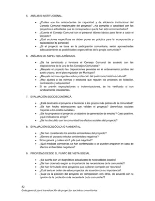 52
Guía general para la evaluación de proyectos sociales comunitarios
5. ANÁLISIS INSTITUCIONAL.
• ¿Cuáles son los antecedentes de capacidad y de eficiencia institucional del
Consejo Comunal responsable del proyecto? ¿ha cumplido a cabalidad con los
proyectos o actividades que le corresponde o que le han sido encomendados?
• ¿Cuenta el Consejo Comunal con el personal idóneo básico para llevar a cabo el
proyecto?
• ¿Qué acciones específicas se deben poner en práctica para la incorporación y
capacitación de personal?
• ¿Si el proyecto se basa en la participación comunitaria, serán aprovechadas
adecuadamente as posibilidades organizativas de la propia comunidad?
6. ANÁLISIS DE ASPECTOS JURÍDICOS.
• ¿Se ha constituido y funciona el Consejo Comunal de acuerdo con las
disposiciones de la Ley de los Consejos Comunales?
• ¿Respeta el proyecto las disposiciones previstas en el ordenamiento jurídico del
suelo urbano, en el plan regulador del Municipio?
• ¿Respeta normas vigentes sobre protección del patrimonio histórico-cultural?
• ¿Hay ajustes a las normas y estatutos que regulan los procesos de licitación,
contratación y adquisición?
• Si se prevén expropiaciones o indemnizaciones, se ha verificado si son
jurídicamente procedentes.
7. EVALUACIÓN SOCIOECONÓMICA.
• ¿Está destinado el proyecto a favorecer a los grupos más pobres de la comunidad?
• ¿Se han hecho estimaciones que validen el proyecto? (beneficios sociales
mayores a los costos sociales).
• ¿Se ha propuesto el proyecto un objetivo de generación de empleo? Caso positivo,
¿qué indicadores arroja?
• ¿Se ha discutido con la comunidad los efectos sociales del proyecto?
8. EVALUACIÓN ECOLÓGICA O AMBIENTAL.
• ¿Se han considerado los efectos ambientales del proyecto?
• ¿Genera el proyecto efectos ambientales negativos?
• Si los genera ¿cuáles son? ¿de qué magnitud?
• ¿Qué medidas correctivas se han contemplado o se pueden proponer en caso de
efectos ambientales negativos?
9. PRIORIDAD DESDE EL PUNTO DE VISTA SOCIAL.
• ¿Se cuenta con un diagnóstico actualizado de necesidades locales?
• ¿Se han ordenado según su importancia las necesidades de la comunidad?
• ¿Se han formulado otros proyectos que pudieran competir por recursos?
• ¿Cuál sería el orden de estos proyectos de acuerdo con su importancia?
• ¿Cuál es la posición del proyecto en comparación con otros, de acuerdo con la
opinión de la población más necesitada de la comunidad?
 
