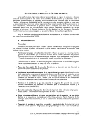 53
Guía de proyectos sociales comunitarios bajo el enfoque del marco lógico
II
REQUISITOS PARA LA PRESENTACIÓN DE UN PROYECTO
Una vez formulado el proyecto debe ser presentado por el órgano de ejecución –Consejo
Comunal, en la mayoría de los casos- a la Asamblea de Ciudadanos y Ciudadanas, para su
aprobación. Posteriormente, se someterá a la consideración del Ministerio para la Participación
Popular y el Desarrollo Social (MINPADES), cumpliendo con los requisitos exigidos en cada caso.
La presentación de un proyecto ante el organismo oficial para la solicitud de financiamiento es de
suma importancia. Normalmente, el proyecto entra a competir con otros por los recursos,
obteniendo apoyo sobre sus propios méritos como: claridad, coherencia, innovación, etc. De ser
aprobado el proyecto, el Servicio Autónomo Fondo Nacional de los Consejos Comunales
transferirá los recursos necesarios para su ejecución al Banco Comunal correspondiente.
Aquí se presentan los requisitos generales de la propuesta de un proyecto, incluyendo los
que específicamente exige MINPADES.
1. Resumen ejecutivo.
Propósito:
Presentar una visión global de la solicitud y de las características principales del proyecto,
con información breve y precisa de aspectos que se detallan más adelante. El resumen debe
contener, como mínimo:
•••• Nombre del proyecto y localización. El nombre reflejará lo que se va a hacer y una idea
general de los resultados que se desean alcanzar. En tal sentido, el nombre del proyecto
procurará coincidir con el objetivo específico esperado de la intervención. Por ejemplo:
“Proyecto de abastecimiento de agua potable para la comunidad tal ubicada en…”.
La localización se refiere a la ubicación geográfica o lugar donde se realizará el proyecto.
De ser posible se presentará un plano con dicha localización.
•••• Fecha de elaboración del documento. Se refiere a la fecha en que fue elaborado el
documento para la presentación del proyecto.
•••• Nombre de la entidad responsable de la ejecución del proyecto. Identificar el nombre
de la organización encargada de la ejecución del proyecto. En el caso de proyectos a nivel
de comunidad, la entidad responsable es el Consejo Comunal. Se debe, entonces,
presentar un resumen de dicho Consejo, que incluya el nombre de sus integrantes,
organización y experiencia en la administración de proyectos, entre otros.
•••• Nombre de la entidad a la que se presenta el proyecto. En general, los proyectos
sociales comunitarios se presentan al Ministerio para la Participación Popular y el
Desarrollo Social (MINPADES).
•••• Duración estimada del proyecto. Se indicará el período total estimado del proyecto -
meses o años-, señalando las fechas previstas de inicio y finalización.
•••• Otras entidades públicas o privadas que participen en el proyecto y a qué título.
Señalar si el proyecto es financiado por el Servicio Autónomo Fondo Nacional de los
Consejos Comunales solamente, o con la colaboración de otras instituciones públicas o
privadas.
•••• Resumen de costos de inversión, operación y mantenimiento. Se indicará el monto
estimado para la ejecución del proyecto, desagregándolo por el coste a ser financiado por
 