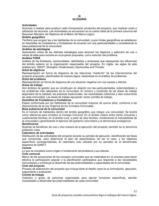 57
Guía de proyectos sociales comunitarios bajo el enfoque del marco lógico
III
GLOSARIO
Actividades
Acciones a realizar para producir cada Componente (producto) del proyecto, que implican costo o
utilización de recursos. Las Actividades se encuentran en la cuarta celda de la primera columna del
Resumen Narrativo de Objetivos de la Matriz del Marco Lógico.
Ámbito geográfico
Territorio que ocupan las y los habitantes de la comunidad, cuyos límites geográficos se establecen
en Asamblea de Ciudadanos y Ciudadanas de acuerdo con sus particularidades y considerando la
base poblacional de la comunidad.
Análisis de estrategias
Apreciación crítica de las distintas estrategias para alcanzar los objetivos y selección de una o
varias de ellas para incluirla en el proyecto propuesto, como solución del problema.
Análisis FODA
Análisis de las fortalezas, oportunidades, debilidades y amenazas que representan las influencias
del ámbito externo en la organización responsable del proyecto. En inglés, las siglas de este
análisis son: SWOT: Strengths; Weaknesses; Oportunities and Threats.
Árbol de objetivos
Representación en forma de diagrama de las relaciones “medio-fin” de las intervenciones del
proyecto propuesto, planificadas de manera lógica, basándose en el análisis de problemas.
Árbol del problema
Representación en forma de diagrama de una situación negativa con sus causas y efectos.
Áreas de trabajo
Son ámbitos de gestión que se constituyen en relación con las particularidades, potencialidades y
los problemas más relevantes de la comunidad. El número y contenido de las áreas de trabajo
dependerá de la realidad, las prácticas tradicionales, las necesidades colectivas y olas costumbres
de cada comunidad. Las áreas de trabajo agruparán varios comités de trabajo.
Asamblea de Ciudadanos y Ciudadanas
Estará conformada por los habitantes de la comunidad mayores de quince años, conforme a las
disposiciones de la Ley Orgánica de los Consejos Comunales.
Base poblacional de la comunidad
Es el número de habitantes dentro del ámbito geográfico que integra una comunidad. Se tendrá
como referencia para constituir el Consejo Comunal. En el ámbito urbano entre ciento cincuenta y
cuatrocientas familias; en el ámbito rural, a partir de diez familias, manteniendo la indivisibilidad de
la comunidad y garantizando el ejercicio del gobierno comunitario y la democracia protagónica.
Beneficiarios
Quienes se benefician de una u otra manera de la ejecución del proyecto, también se le denomina
población meta.
Calendario de actividades
Distribución de las actividades del proyecto durante su período de ejecución, identificando las fases
que comprende, para determinar el plan de desembolsos, de ser el caso, y los objetivos
específicos correspondientes. El calendario más utilizado por su sencillez es el denominado
diagrama de GANTT.
Causas
Lo que se considera como origen o fundamento del problema y sus efectos.
Ciclo comunal
Marco de las actuaciones de los consejos comunales que se materializa en un proceso para hacer
efectiva la participación popular y la planificación participativa que responde a las necesidades
comunitarias y contribuye al desarrollo de las potencialidades y capacidades de la comunidad.
Ciclo del proyecto
Proceso de elaboración del proyecto que incluye tanto el diseño como la su formulación, ejecución,
seguimiento y evaluación.
Comité de trabajo
Colectivo o grupo de personas organizadas para ejercer funciones específicas, atender
necesidades y desarrollar las potencialidades de cada comunidad.
 