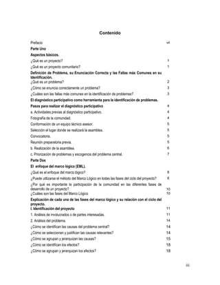 iii
Contenido
Prefacio vii
Parte Uno
Aspectos básicos.
¿Qué es un proyecto? 1
¿Qué es un proyecto comunitario? 1
Definición de Problema, su Enunciación Correcta y las Fallas más Comunes en su
Identificación.
¿Qué es un problema? 2
¿Cómo se enuncia correctamente un problema? 3
¿Cuáles son las fallas más comunes en la identificación de problemas? 3
El diagnóstico participativo como herramienta para la identificación de problemas.
Pasos para realizar el diagnóstico participativo 4
a. Actividades previas al diagnóstico participativo. 4
Fotografía de la comunidad. 4
Conformación de un equipo técnico asesor. 5
Selección el lugar donde se realizará la asamblea. 5
Convocatoria. 5
Reunión preparatoria previa. 5
b. Realización de la asamblea. 6
c. Priorización de problemas y escogencia del problema central. 7
Parte Dos
El enfoque del marco lógico (EML).
¿Qué es el enfoque del marco lógico? 8
¿Puede utilizarse el método del Marco Lógico en todas las fases del ciclo del proyecto? 8
¿Por qué es importante la participación de la comunidad en las diferentes fases de
desarrollo de un proyecto? 10
¿Cuáles son las fases del Marco Lógico 10
Explicación de cada una de las fases del marco lógico y su relación con el ciclo del
proyecto.
I. Identificación del proyecto 11
1. Análisis de involucrados o de partes interesadas. 11
2. Análisis del problema. 14
¿Cómo se identifican las causas del problema central? 14
¿Cómo se seleccionan y justifican las causas relevantes? 14
¿Cómo se agrupan y jerarquizan las causas? 15
¿Cómo se identifican los efectos? 18
¿Cómo se agrupan y jerarquizan los efectos? 18
 