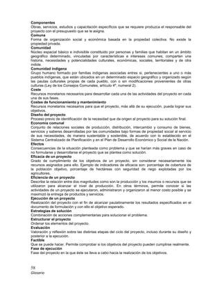 58
Glosario
Componentes
Obras, servicios, estudios y capacitación específicos que se requiere produzca el responsable del
proyecto con el presupuesto que se le asigna.
Comuna
Forma de organización social y económica basada en la propiedad colectiva. No existe la
propiedad privada.
Comunidad
Núcleo espacial básico e indivisible constituido por personas y familias que habitan en un ámbito
geográfico determinado, vinculadas por características e intereses comunes; comparten una
historia, necesidades y potencialidades culturales, económicas, sociales, territoriales y de otra
índole.
Comunidad indígena
Grupo humano formado por familias indígenas asociadas entres si, pertenecientes a uno o más
pueblos indígenas, que están ubicados en un determinado espacio geográfico y organizado según
las pautas culturales propias de cada pueblo, con o sin modificaciones provenientes de otras
culturas (Ley de los Consejos Comunales, artículo 4º, numeral 2).
Coste
Recursos monetarios necesarios para desarrollar cada una de las actividades del proyecto en cada
una de sus fases.
Costes de funcionamiento y mantenimiento
Recursos monetarios necesarios para que el proyecto, más allá de su ejecución, pueda lograr sus
objetivos.
Diseño del proyecto
Proceso previo de identificación de la necesidad que da origen al proyecto para su solución final.
Economía comunal
Conjunto de relaciones sociales de producción, distribución, intercambio y consumo de bienes,
servicios y saberes desarrolladas por las comunidades bajo formas de propiedad social al servicio
de sus necesidades, de manera sustentable y sostenible, de acuerdo con lo establecido en el
Sistema Centralizado de Planificación y en el Plan de Desarrollo Económico y Social de la Nación.
Efectos
Consecuencias de la situación planteada como problema y que se harían más graves en caso de
no formularse y desarrollarse el proyecto que se plantea como solución.
Eficacia de un proyecto
Grado de cumplimiento de los objetivos de un proyecto, sin considerar necesariamente los
recursos asignados para ello. Ejemplo de indicadores de eficacia son: porcentaje de cobertura de
la población objetivo, porcentaje de hectáreas con seguridad de riego explotadas por los
agricultores.
Eficiencia de un proyecto
Describe la relación entre dos magnitudes como son la producción y los insumos o recursos que se
utilizaron para alcanzar el nivel de producción. En otros términos, permite conocer si las
actividades de un proyecto se ejecutaron, administraron y organizaron al menor costo posible y se
maximizó la entrega de productos y servicios.
Ejecución de un proyecto
Realización del proyecto con el fin de alcanzar paulatinamente los resultados especificados en el
documento de formulación y con ello el objetivo esperado.
Estrategias de solución
Combinación de acciones complementarias para solucionar el problema.
Estructurar el proyecto
Ordenar los elementos del proyecto.
Evaluación
Valoración y reflexión sobre las distintas etapas del ciclo del proyecto, incluso durante su diseño y
posterior a la ejecución.
Factible
Que se puede hacer. Permite comprobar si los objetivos del proyecto pueden cumplirse realmente.
Fase de ejecución
Fase del proyecto en la que éste se lleva a cabo hacia la realización de los objetivos.
 