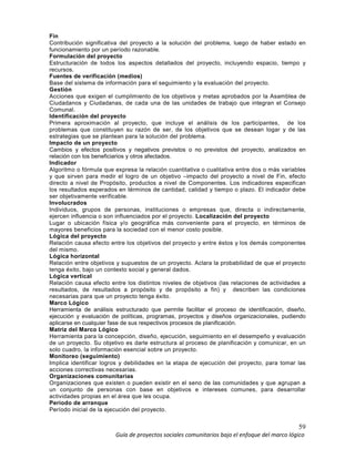 59
Guía de proyectos sociales comunitarios bajo el enfoque del marco lógico
Fin
Contribución significativa del proyecto a la solución del problema, luego de haber estado en
funcionamiento por un período razonable.
Formulación del proyecto
Estructuración de todos los aspectos detallados del proyecto, incluyendo espacio, tiempo y
recursos.
Fuentes de verificación (medios)
Base del sistema de información para el seguimiento y la evaluación del proyecto.
Gestión
Acciones que exigen el cumplimiento de los objetivos y metas aprobados por la Asamblea de
Ciudadanos y Ciudadanas, de cada una de las unidades de trabajo que integran el Consejo
Comunal.
Identificación del proyecto
Primera aproximación al proyecto, que incluye el análisis de los participantes, de los
problemas que constituyen su razón de ser, de los objetivos que se desean logar y de las
estrategias que se plantean para la solución del problema.
Impacto de un proyecto
Cambios y efectos positivos y negativos previstos o no previstos del proyecto, analizados en
relación con los beneficiarios y otros afectados.
Indicador
Algoritmo o fórmula que expresa la relación cuantitativa o cualitativa entre dos o más variables
y que sirven para medir el logro de un objetivo –impacto del proyecto a nivel de Fin, efecto
directo a nivel de Propósito, productos a nivel de Componentes. Los indicadores especifican
los resultados esperados en términos de cantidad, calidad y tiempo o plazo. El indicador debe
ser objetivamente verificable.
Involucrados
Individuos, grupos de personas, instituciones o empresas que, directa o indirectamente,
ejercen influencia o son influenciados por el proyecto. Localización del proyecto
Lugar o ubicación física y/o geográfica más conveniente para el proyecto, en términos de
mayores beneficios para la sociedad con el menor costo posible.
Lógica del proyecto
Relación causa efecto entre los objetivos del proyecto y entre éstos y los demás componentes
del mismo.
Lógica horizontal
Relación entre objetivos y supuestos de un proyecto. Aclara la probabilidad de que el proyecto
tenga éxito, bajo un contexto social y general dados.
Lógica vertical
Relación causa efecto entre los distintos niveles de objetivos (las relaciones de actividades a
resultados, de resultados a propósito y de propósito a fin) y describen las condiciones
necesarias para que un proyecto tenga éxito.
Marco Lógico
Herramienta de análisis estructurado que permite facilitar el proceso de identificación, diseño,
ejecución y evaluación de políticas, programas, proyectos y diseños organizacionales, pudiendo
aplicarse en cualquier fase de sus respectivos procesos de planificación.
Matriz del Marco Lógico
Herramienta para la concepción, diseño, ejecución, seguimiento en el desempeño y evaluación
de un proyecto. Su objetivo es darle estructura al proceso de planificación y comunicar, en un
solo cuadro, la información esencial sobre un proyecto.
Monitoreo (seguimiento)
Implica identificar logros y debilidades en la etapa de ejecución del proyecto, para tomar las
acciones correctivas necesarias.
Organizaciones comunitarias
Organizaciones que existen o pueden existir en el seno de las comunidades y que agrupan a
un conjunto de personas con base en objetivos e intereses comunes, para desarrollar
actividades propias en el área que les ocupa.
Período de arranque
Período inicial de la ejecución del proyecto.
 