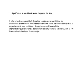 Significado y sentido de este Proyecto de Aula. El niño estará en  capacidad  de aplicar , resolver, e identificar las operaciones matemáticas para desenvolverse en todas las situaciones que se le presenten en la vida cotidiana,  despertando en él su espíritu emprendedor que lo llevará a desarrollar las competencias laborales, con el fin de encaminarlo hacia un futuro mejor. 