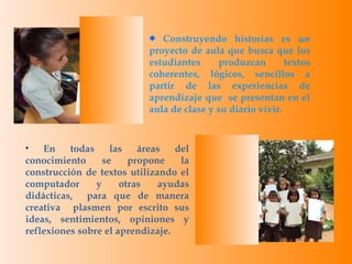 Construyendo historias es un proyecto de aula que busca que los estudiantes produzcan textos coherentes, lógicos, sencillos a partir de las experiencias de aprendizaje que  se presentan en el aula de clase y su diario vivir. En todas las áreas del conocimiento se propone la construcción de textos utilizando el computador y otras ayudas didácticas,  para que de manera creativa  plasmen por escrito sus ideas, sentimientos, opiniones y reflexiones sobre el aprendizaje. 