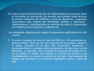 El modo en que finalmente este tipo de implementación se proyecta sobre la comunidad es recurriendo a la escuela para familias sobre técnicas de control, resolución de conflictos y toma de decisiones;  programas comunitarios para mejorar las actividades sociales y deportivas;  colaboraciones y participaciones en servicios de salud y conocimiento de la defensa de sus derechos y deberes etc.   Las estrategias utilizadas para realizar la experiencia significativa han sido y serán:  El primer momento se inicia en Julio del 2009 con 100 estudiantes de  básica primaria. Tiene que ver con el ejercicio de escucharlos, debido a la apatía, desorden en el aula, des compromiso académico, y agresiones físicas y verbales (entre estudiantes y de ellos para con los docentes).  Lo que trajo  como resultado la propuesta de trabajar en pro de un trabajo en equipo que implique un proceso de cambio y que inevitablemente va a llevar al compromiso de todos. Crear espacios de dialogo que permitan la comunicación significativa dentro y fuera del aula.     