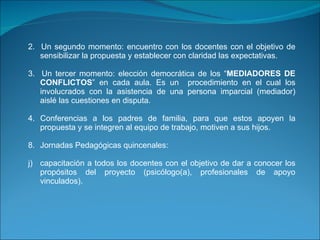 2.  Un segundo momento: encuentro con los docentes con el objetivo de sensibilizar la propuesta y establecer con claridad las expectativas.   3.  Un tercer momento: elección democrática de los “ MEDIADORES DE CONFLICTOS ” en cada aula. Es un  procedimiento en el cual los involucrados con la asistencia de una persona imparcial (mediador) aislé las cuestiones en disputa.    4. Conferencias a los padres de familia, para que estos apoyen la propuesta y se integren al equipo de trabajo, motiven a sus hijos.   Jornadas Pedagógicas quincenales: capacitación a todos los docentes con el objetivo de dar a conocer los propósitos del proyecto (psicólogo(a), profesionales de apoyo vinculados).     