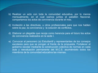 b) Realizar un acto con toda la comunidad educativa, por lo menos mensualmente, en el cual izamos juntos el pabellón Nacional, compartamos los actos de convivencia durante el mes. Invitación a las directivas, u otros profesionales para que nos hablen sobre la paz, la convivencia y  la solución de conflictos. d)  Elaborar un plegable que recoja como herencia para el futuro los actos de convivencia realizados en la sede I. e)  Convocar al personero (a) Estudiantil y representantes de los consejos escolares para que se pongan al frente de la propuesta. Fortalecer el gobierno escolar mediante la construcción colectiva de normas en cada aula y reevaluación permanente del M.C.S. asumiéndolo todos los miembros de la comunidad educativa las mismas.     