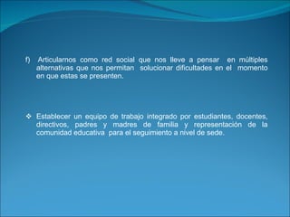 f)  Articularnos como red social que nos lleve a pensar  en múltiples alternativas que nos permitan  solucionar dificultades en el  momento en que estas se presenten.   Establecer un equipo de trabajo integrado por estudiantes, docentes, directivos, padres y madres de familia y representación de la comunidad educativa  para el seguimiento a nivel de sede.     